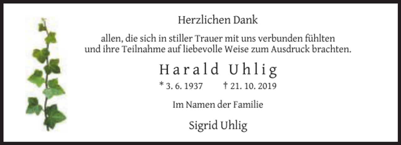 <p>Herzlichen Dank<br />allen, die sich in stiller Trauer mit uns verbunden fühlten<br />und ihre Teilnahme auf liebevolle Weise zum Ausdruck brachten.</p><p>Harald Uhlig<br />* 3. 6. 1937</p><p>† 21. 10. 2019</p><p>Im Namen der Familie</p><p>Sigrid Uhlig</p>