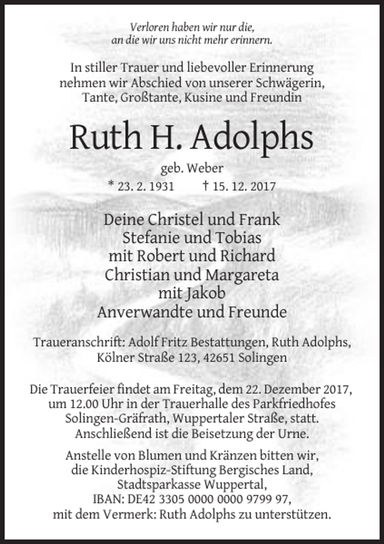 <p>Verloren haben wir nur die,<br />an die wir uns nicht mehr erinnern.</p><p>In stiller Trauer und liebevoller Erinnerung<br />nehmen wir Abschied von unserer Schwägerin,<br />Tante, Großtante, Kusine und Freundin</p><p>Ruth H. Adolphs<br />geb. Weber<br />* 23. 2. 1931<br />† 15. 12. 2017</p><p>Deine Christel und Frank<br />Stefanie und Tobias<br />mit Robert und Richard<br />Christian und Margareta<br />mit Jakob<br />Anverwandte und Freunde<br />Traueranschrift: Adolf Fritz Bestattungen, Ruth Adolphs,<br />Kölner Straße 123, 42651 Solingen<br />Die Trauerfeier findet am Freitag, dem 22. Dezember 2017,<br />um 12.00 Uhr in der Trauerhalle des Parkfriedhofes<br />Solingen-Gräfrath, Wuppertaler Straße, statt.<br />Anschließend ist die Beisetzung der Urne.<br />Anstelle von Blumen und Kränzen bitten wir,<br />die Kinderhospiz-Stiftung Bergisches Land,<br />Stadtsparkasse Wuppertal,<br />IBAN: DE42 3305 9797,<br />mit dem Vermerk: Ruth Adolphs zu unterstützen.</p>