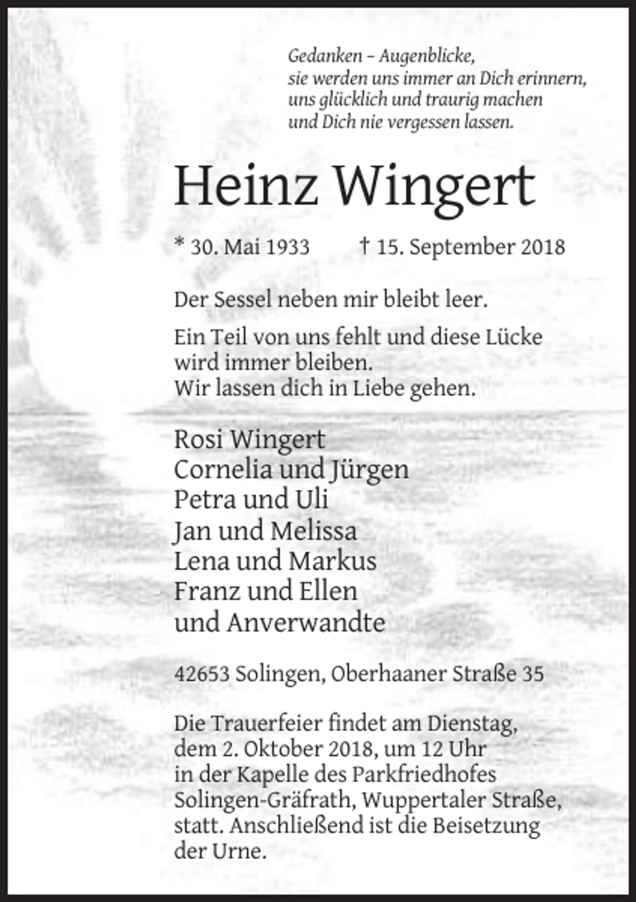 <p>Gedanken – Augenblicke,<br />sie werden uns immer an Dich erinnern,<br />uns glücklich und traurig machen<br />und Dich nie vergessen lassen.</p><p>Heinz Wingert<br />* 30. Mai 1933</p><p>† 15. September 2018</p><p>Der Sessel neben mir bleibt leer.<br />Ein Teil von uns fehlt und diese Lücke<br />wird immer bleiben.<br />Wir lassen dich in Liebe gehen.</p><p>Rosi Wingert<br />Cornelia und Jürgen<br />Petra und Uli<br />Jan und Melissa<br />Lena und Markus<br />Franz und Ellen<br />und Anverwandte<br />42653 Solingen, Oberhaaner Straße 35<br />Die Trauerfeier findet am Dienstag,<br />dem 2. Oktober 2018, um 12 Uhr<br />in der Kapelle des Parkfriedhofes<br />Solingen-Gräfrath, Wuppertaler Straße,<br />statt. Anschließend ist die Beisetzung<br />der Urne.</p>