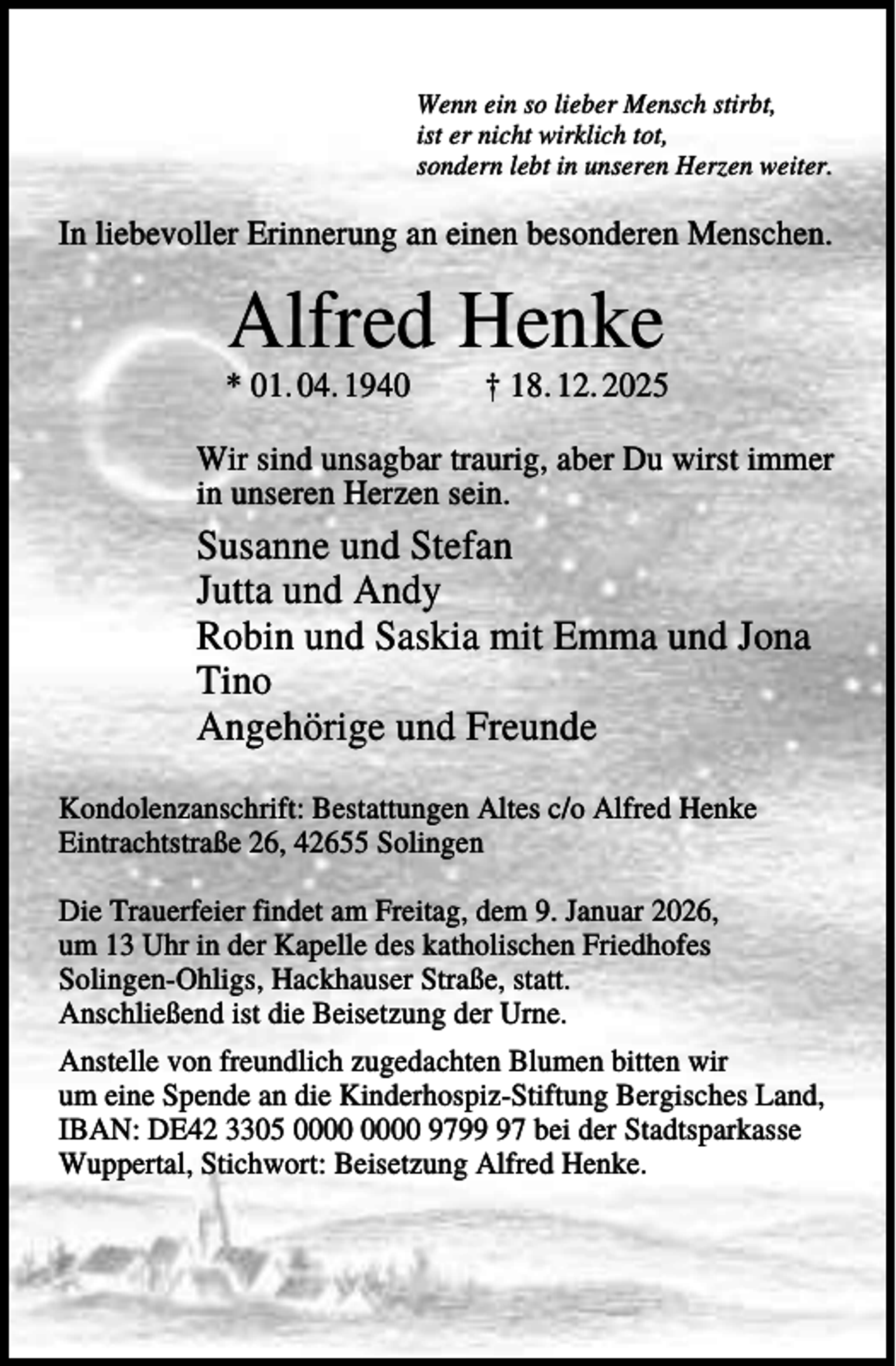 <p>Wenn ein so lieber Mensch stirbt,<br />ist er nicht wirklich tot,<br />sondern lebt in unseren Herzen weiter.</p><p>In liebevoller Erinnerung an einen besonderen Menschen.</p><p>Alfred Henke<br />* 01. 04. 1940</p><p>† 18. 12. 2025</p><p>Wir sind unsagbar traurig, aber Du wirst immer<br />in unseren Herzen sein.</p><p>Susanne und Stefan<br />Jutta und Andy<br />Robin und Saskia mit Emma und Jona<br />Tino<br />Angehörige und Freunde<br />Kondolenzanschrift: Bestattungen Altes c/o Alfred Henke<br />Eintrachtstraße 26, 42655 Solingen<br />Die Trauerfeier findet am Freitag, dem 9. Januar 2026,<br />um 13 Uhr in der Kapelle des katholischen Friedhofes<br />Solingen-Ohligs, Hackhauser Straße, statt.<br />Anschließend ist die Beisetzung der Urne.<br />Anstelle von freundlich zugedachten Blumen bitten wir<br />um eine Spende an die Kinderhospiz-Stiftung Bergisches Land,<br />IBAN: DE42 3305 9797 bei der Stadtsparkasse<br />Wuppertal, Stichwort: Beisetzung Alfred Henke.</p>