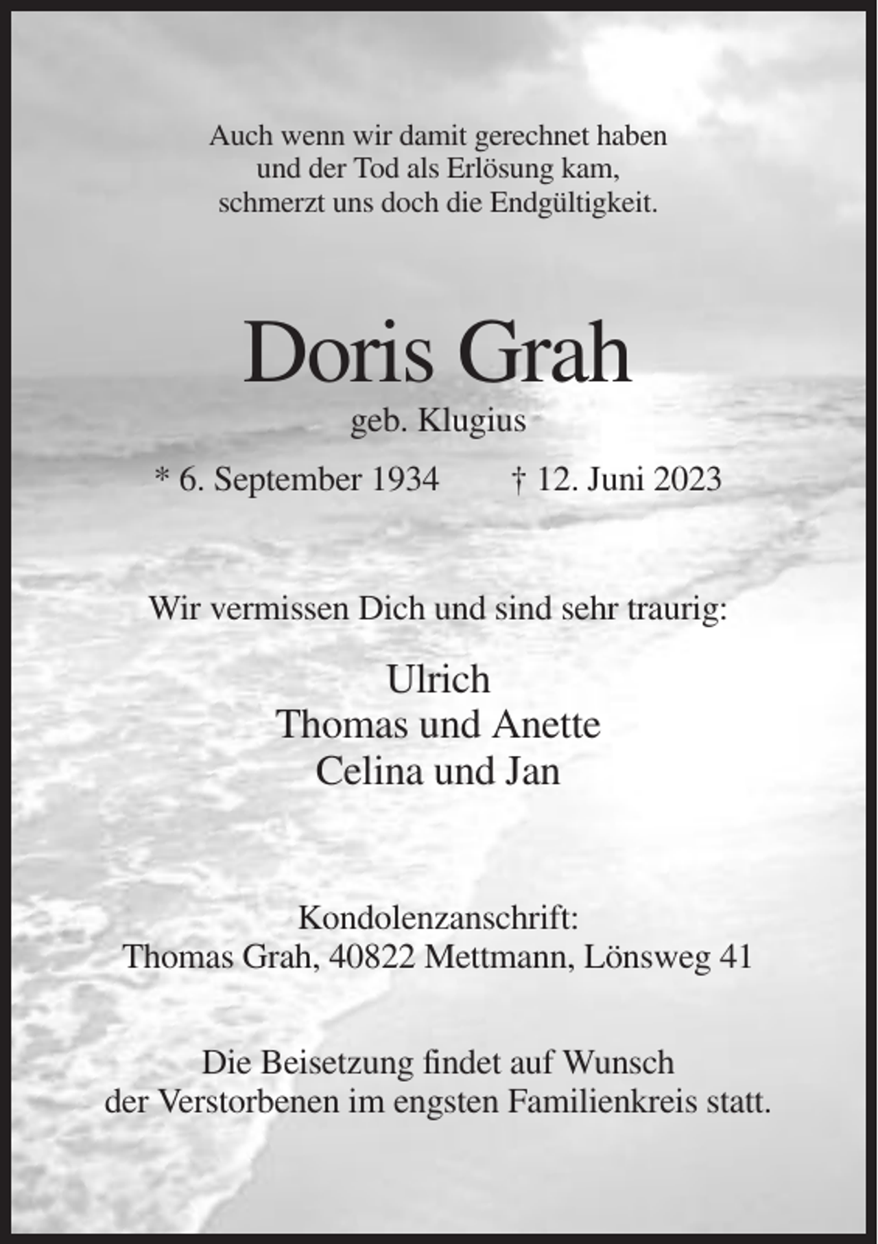 <p>Auch wenn wir damit gerechnet haben<br />und der Tod als Erlösung kam,<br />schmerzt uns doch die Endgültigkeit.</p><p>Doris Grah<br />geb. Klugius<br />* 6. September 1934</p><p>† 12. Juni 2023</p><p>Wir vermissen Dich und sind sehr traurig:</p><p>Ulrich<br />Thomas und Anette<br />Celina und Jan</p><p>Kondolenzanschrift:<br />Thomas Grah, 40822 Mettmann, Lönsweg 41<br />Die Beisetzung findet auf Wunsch<br />der Verstorbenen im engsten Familienkreis statt.</p>