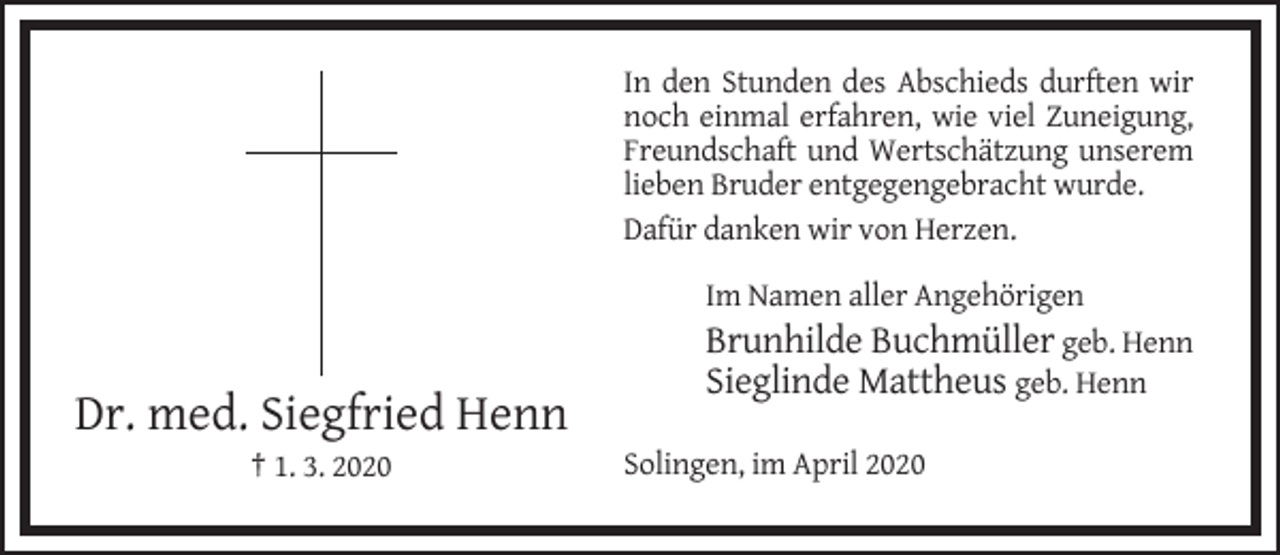 <p>In den Stunden des Abschieds durften wir<br />noch einmal erfahren, wie viel Zuneigung,<br />Freundschaft und Wertschätzung unserem<br />lieben Bruder entgegengebracht wurde.<br />Dafür danken wir von Herzen.<br />Im Namen aller Angehörigen<br />Brunhilde Buchmüller geb. Henn<br />Sieglinde Mattheus geb. Henn</p><p>Dr. med. Siegfried Henn<br />† 1. 3. 2020</p><p>Solingen, im April 2020</p>