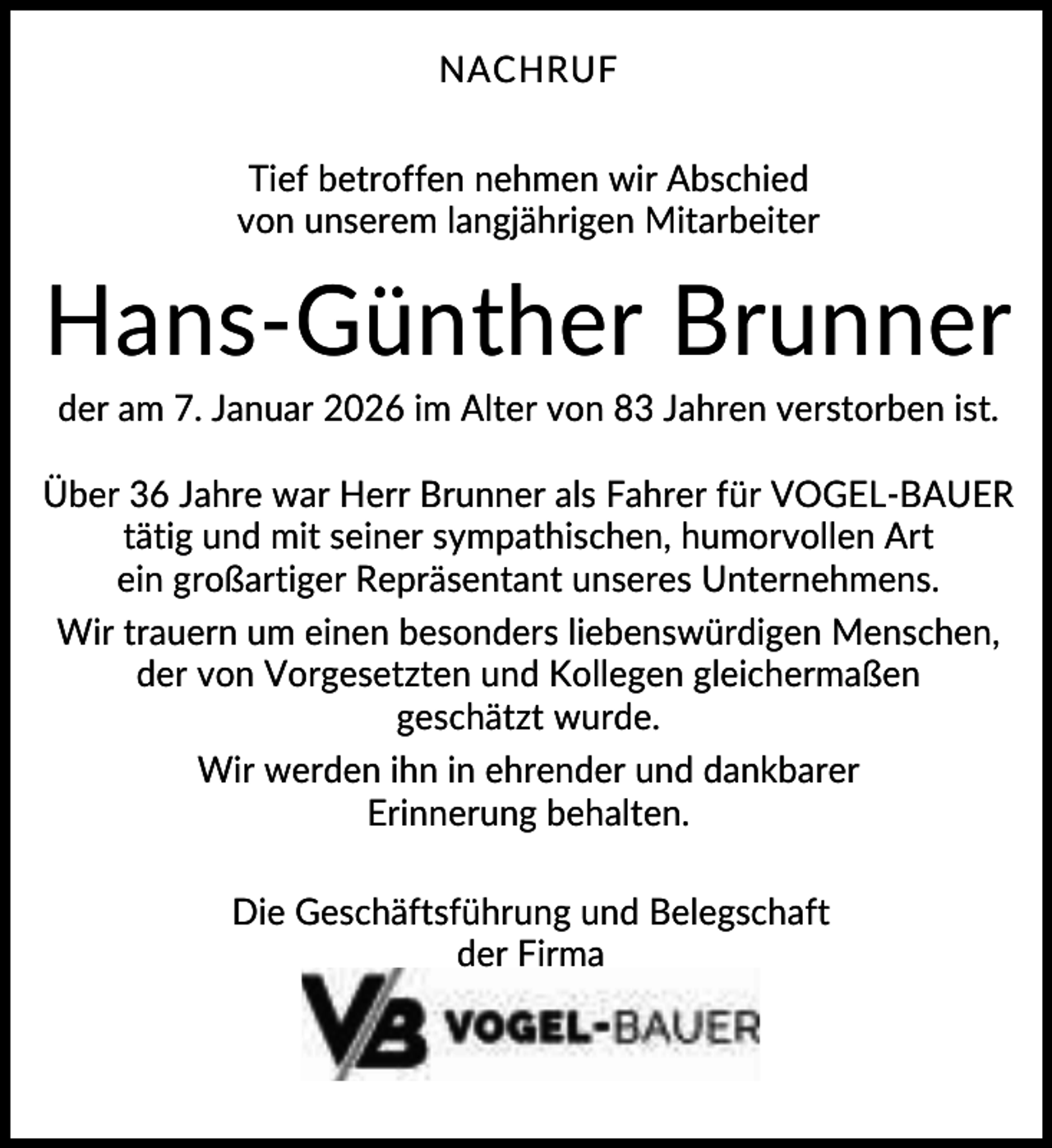 <p>NACHRUF<br />Tief betroffen nehmen wir Abschied<br />von unserem langjährigen Mitarbeiter</p><p>Hans-Günther Brunner<br />der am 7. Januar 2026 im Alter von 83 Jahren verstorben ist.<br />Über 36 Jahre war Herr Brunner als Fahrer für VOGEL-BAUER<br />tätig und mit seiner sympathischen, humorvollen Art<br />ein großartiger Repräsentant unseres Unternehmens.<br />Wir trauern um einen besonders liebenswürdigen Menschen,<br />der von Vorgesetzten und Kollegen gleichermaßen<br />geschätzt wurde.<br />Wir werden ihn in ehrender und dankbarer<br />Erinnerung behalten.<br />Die Geschäftsführung und Belegschaft<br />der Firma</p>