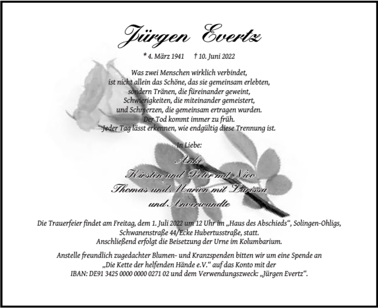<p>Jürgen Evertz<br />* 4. März 1941</p><p>† 10. Juni 2022</p><p>Was zwei Menschen wirklich verbindet,<br />ist nicht allein das Schöne, das sie gemeinsam erlebten,<br />sondern Tränen, die füreinander geweint,<br />Schwierigkeiten, die miteinander gemeistert,<br />und Schmerzen, die gemeinsam ertragen wurden.<br />Der Tod kommt immer zu früh.<br />Jeder Tag lässt erkennen, wie endgültig diese Trennung ist.<br />In Liebe:</p><p>Anke<br />Kirsten und Peter mit Nico<br />Thomas und Marion mit Larissa<br />und Anverwandte<br />Die Trauerfeier ﬁndet am Freitag, dem 1. Juli 2022 um 12 Uhr im „Haus des Abschieds“, Solingen-Ohligs,<br />Schwanenstraße 44/Ecke Hubertusstraße, statt.<br />Anschließend erfolgt die Beisetzung der Urne im Kolumbarium.<br />Anstelle freundlich zugedachter Blumen- und Kranzspenden bitten wir um eine Spende an<br />„Die Kette der helfenden Hände e.V.“ auf das Konto mit der<br />IBAN: DE91 3425 0271 02 und dem Verwendungszweck: „Jürgen Evertz“.</p>