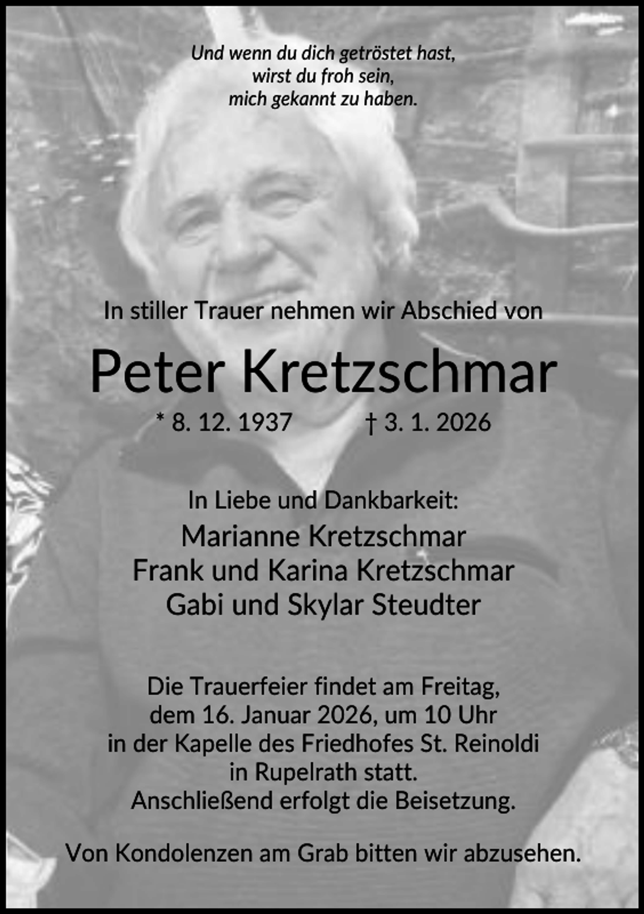 <p>Und wenn du dich getröstet hast,<br />wirst du froh sein,<br />mich gekannt zu haben.</p><p>In stiller Trauer nehmen wir Abschied von</p><p>Peter Kretzschmar<br />* 8. 12. 1937</p><p>† 3. 1. 2026</p><p>In Liebe und Dankbarkeit:</p><p>Marianne Kretzschmar<br />Frank und Karina Kretzschmar<br />Gabi und Skylar Steudter<br />Die Trauerfeier findet am Freitag,<br />dem 16. Januar 2026, um 10 Uhr<br />in der Kapelle des Friedhofes St. Reinoldi<br />in Rupelrath statt.<br />Anschließend erfolgt die Beisetzung.<br />Von Kondolenzen am Grab bitten wir abzusehen.</p>