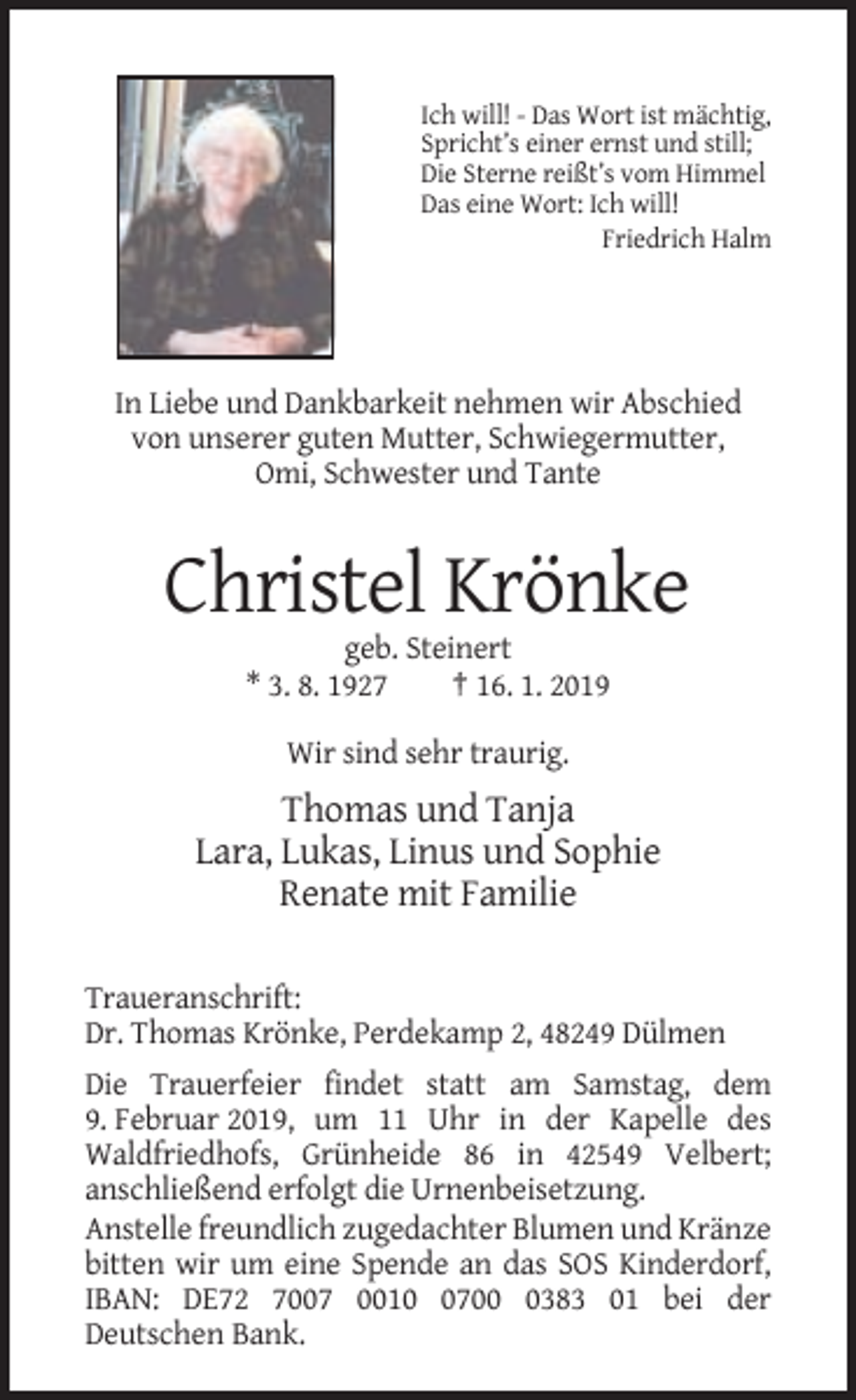 <p>Ich will! - Das Wort ist mächtig,<br />Spricht’s einer ernst und still;<br />Die Sterne reißt’s vom Himmel<br />Das eine Wort: Ich will!<br />Friedrich Halm</p><p>In Liebe und Dankbarkeit nehmen wir Abschied<br />von unserer guten Mutter, Schwiegermutter,<br />Omi, Schwester und Tante</p><p>Christel Krönke<br />geb. Steinert<br />* 3. 8. 1927<br />† 16. 1. 2019<br />Wir sind sehr traurig.</p><p>Thomas und Tanja<br />Lara, Lukas, Linus und Sophie<br />Renate mit Familie<br />Traueranschrift:<br />Dr. Thomas Krönke, Perdekamp 2, 48249 Dülmen<br />Die Trauerfeier findet statt am Samstag, dem<br />9. Februar 2019, um 11 Uhr in der Kapelle des<br />Waldfriedhofs, Grünheide 86 in 42549 Velbert;<br />anschließend erfolgt die Urnenbeisetzung.<br />Anstelle freundlich zugedachter Blumen und Kränze<br />bitten wir um eine Spende an das SOS Kinderdorf,<br />IBAN: DE72 7007 00170383 01 bei der<br />Deutschen Bank.</p>