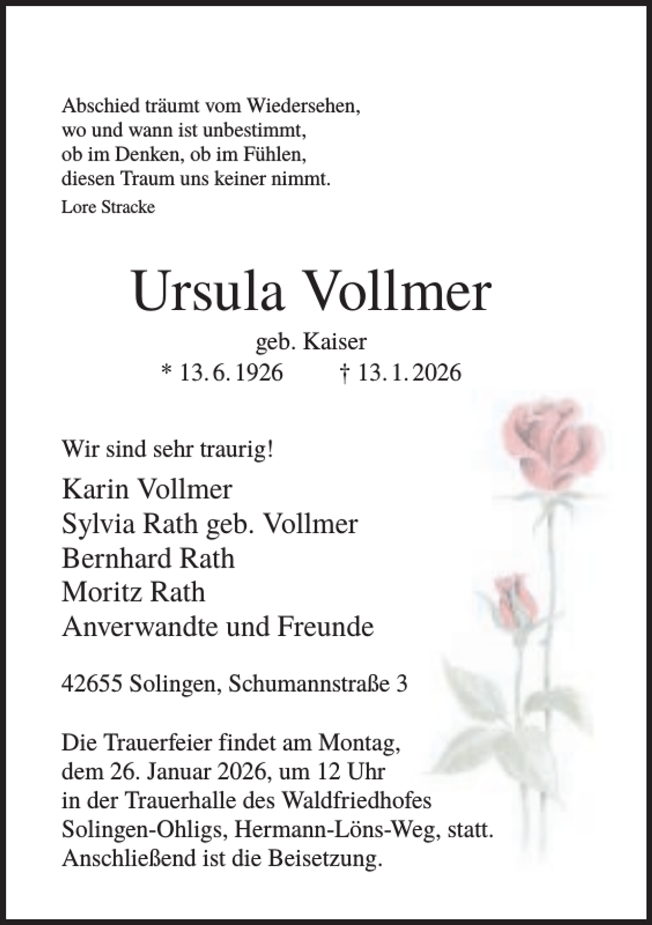 <p>Abschied träumt vom Wiedersehen,<br />wo und wann ist unbestimmt,<br />ob im Denken, ob im Fühlen,<br />diesen Traum uns keiner nimmt.<br />Lore Stracke</p><p>Ursula Vollmer<br />geb. Kaiser<br />* 13. 6. 1926<br />† 13. 1. 2026<br />Wir sind sehr traurig!</p><p>Karin Vollmer<br />Sylvia Rath geb. Vollmer<br />Bernhard Rath<br />Moritz Rath<br />Anverwandte und Freunde<br />42655 Solingen, Schumannstraße 3<br />Die Trauerfeier findet am Montag,<br />dem 26. Januar 2026, um 12 Uhr<br />in der Trauerhalle des Waldfriedhofes<br />Solingen-Ohligs, Hermann-Löns-Weg, statt.<br />Anschließend ist die Beisetzung.</p>