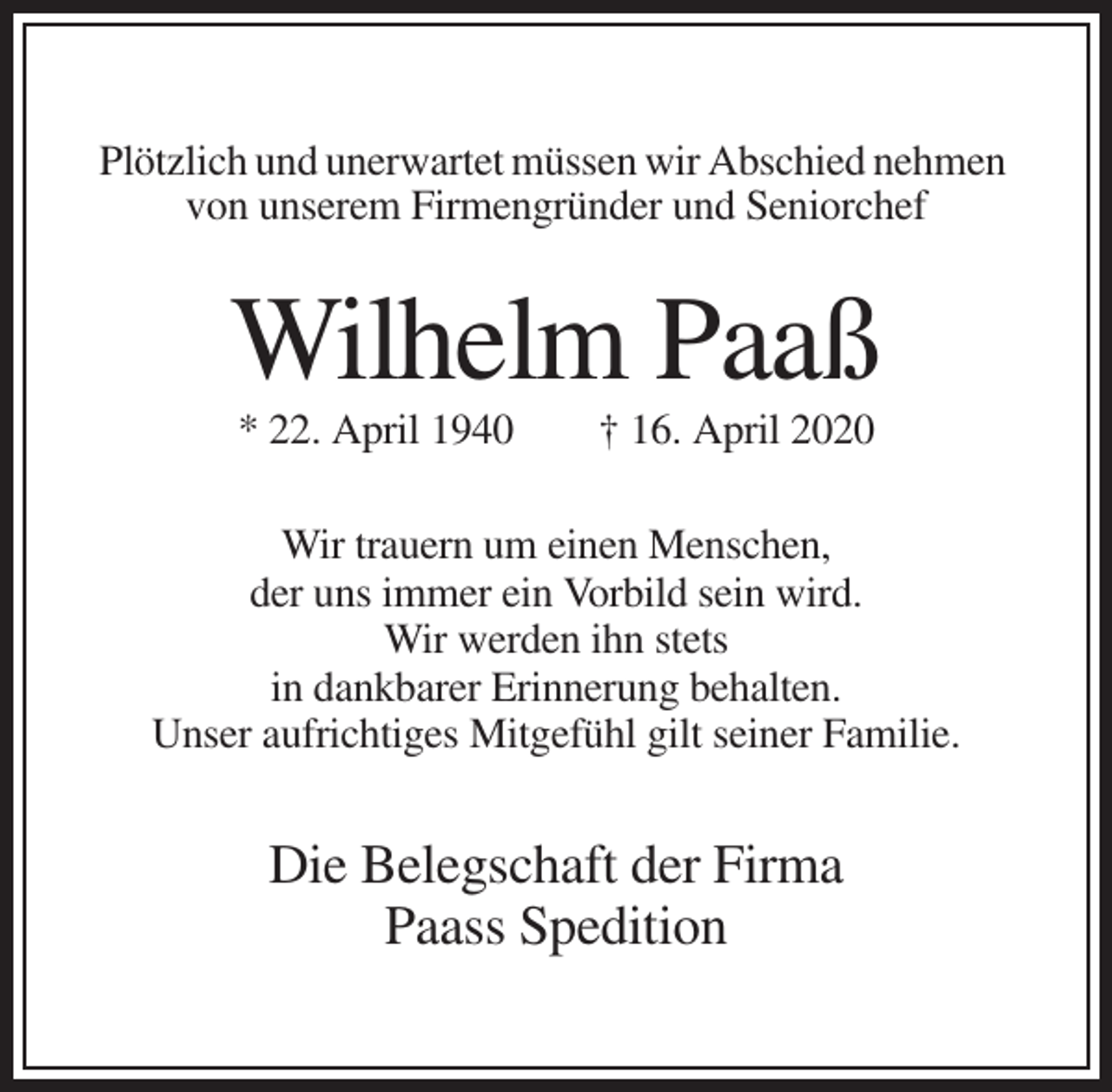 <p>Plötzlich und unerwartet müssen wir Abschied nehmen<br />von unserem Firmengründer und Seniorchef</p><p>Wilhelm Paaß<br />* 22. April 1940</p><p>† 16. April 2020</p><p>Wir trauern um einen Menschen,<br />der uns immer ein Vorbild sein wird.<br />Wir werden ihn stets<br />in dankbarer Erinnerung behalten.<br />Unser aufrichtiges Mitgefühl gilt seiner Familie.</p><p>Die Belegschaft der Firma<br />Paass Spedition</p>