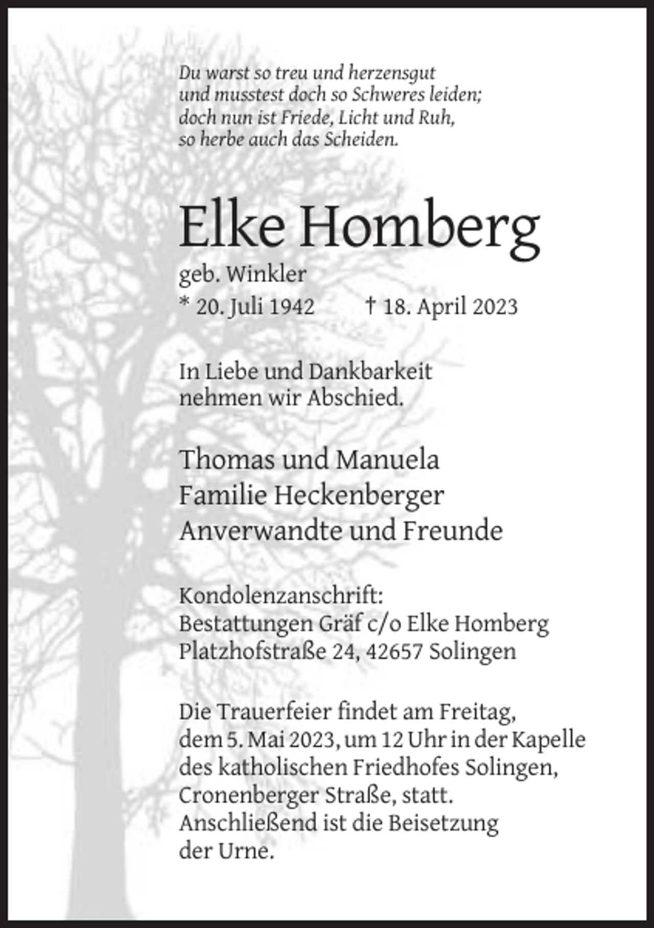 <p>Du warst so treu und herzensgut<br />und musstest doch so Schweres leiden;<br />doch nun ist Friede, Licht und Ruh,<br />so herbe auch das Scheiden.</p><p>Elke Homberg<br />geb. Winkler<br />* 20. Juli 1942</p><p>† 18. April 2023</p><p>In Liebe und Dankbarkeit<br />nehmen wir Abschied.</p><p>Thomas und Manuela<br />Familie Heckenberger<br />Anverwandte und Freunde<br />Kondolenzanschrift:<br />Bestattungen Gräf c/o Elke Homberg<br />Platzhofstraße 24, 42657 Solingen<br />Die Trauerfeier findet am Freitag,<br />dem 5. Mai 2023, um 12 Uhr in der Kapelle<br />des katholischen Friedhofes Solingen,<br />Cronenberger Straße, statt.<br />Anschließend ist die Beisetzung<br />der Urne.</p>