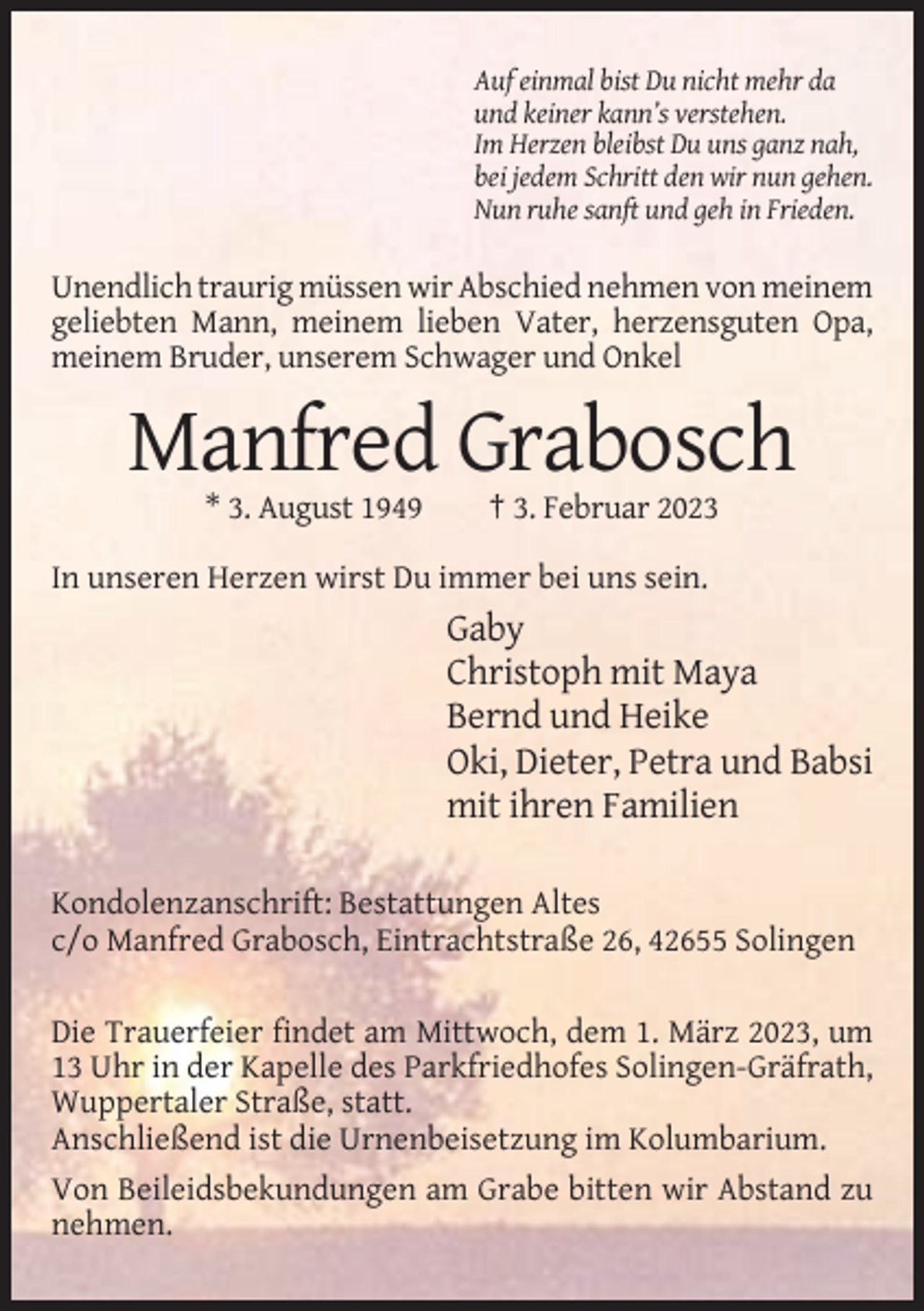 <p>Auf einmal bist Du nicht mehr da<br />und keiner kann’s verstehen.<br />Im Herzen bleibst Du uns ganz nah,<br />bei jedem Schritt den wir nun gehen.<br />Nun ruhe sanft und geh in Frieden.</p><p>Unendlich traurig müssen wir Abschied nehmen von meinem<br />geliebten Mann, meinem lieben Vater, herzensguten Opa,<br />meinem Bruder, unserem Schwager und Onkel</p><p>Manfred Grabosch<br />* 3. August 1949</p><p>† 3. Februar 2023</p><p>In unseren Herzen wirst Du immer bei uns sein.</p><p>Gaby<br />Christoph mit Maya<br />Bernd und Heike<br />Oki, Dieter, Petra und Babsi<br />mit ihren Familien<br />Kondolenzanschrift: Bestattungen Altes<br />c/o Manfred Grabosch, Eintrachtstraße 26, 42655 Solingen<br />Die Trauerfeier findet am Mittwoch, dem 1. März 2023, um<br />13 Uhr in der Kapelle des Parkfriedhofes Solingen-Gräfrath,<br />Wuppertaler Straße, statt.<br />Anschließend ist die Urnenbeisetzung im Kolumbarium.<br />Von Beileidsbekundungen am Grabe bitten wir Abstand zu<br />nehmen.</p>