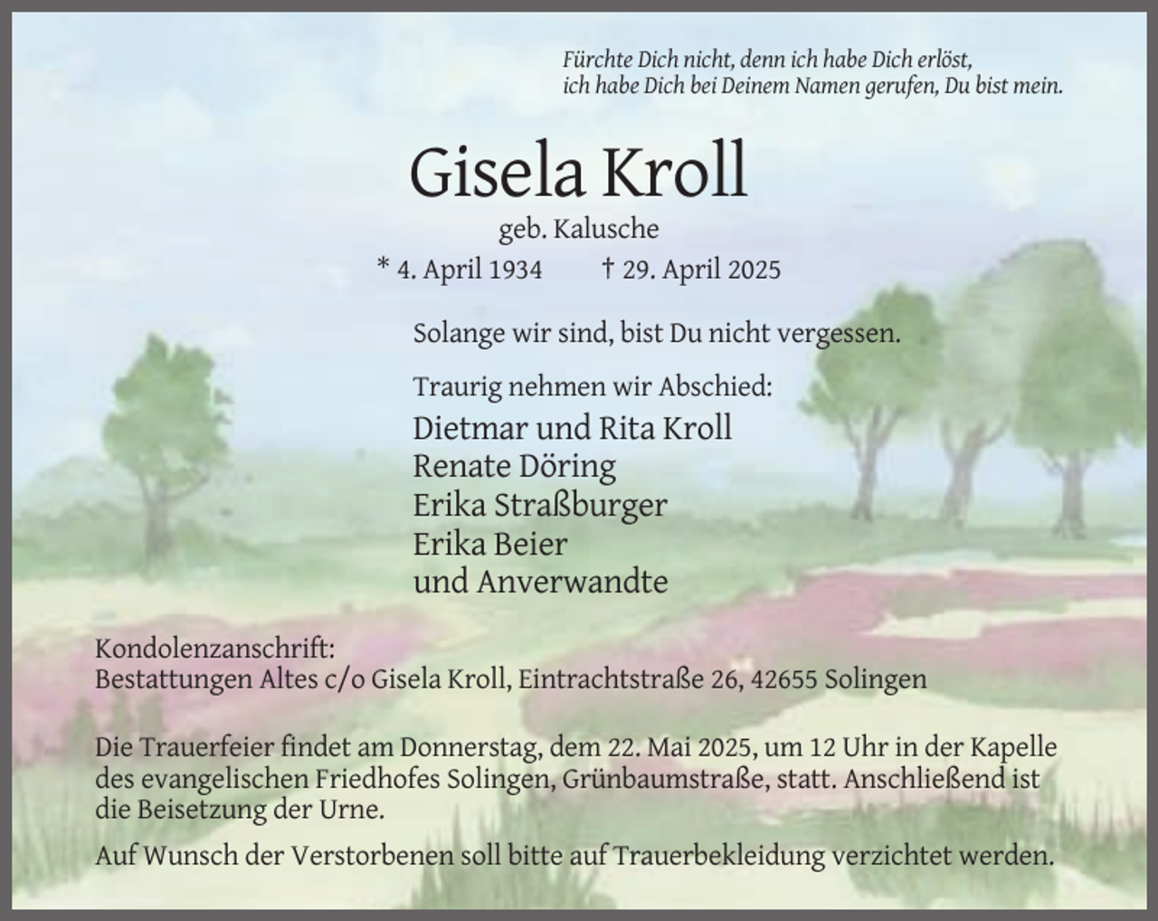 <p>Fürchte Dich nicht, denn ich habe Dich erlöst,<br />ich habe Dich bei Deinem Namen gerufen, Du bist mein.</p><p>Gisela Kroll<br />geb. Kalusche<br />* 4. April 1934<br />† 29. April 2025<br />Solange wir sind, bist Du nicht vergessen.<br />Traurig nehmen wir Abschied:</p><p>Dietmar und Rita Kroll<br />Renate Döring<br />Erika Straßburger<br />Erika Beier<br />und Anverwandte<br />Kondolenzanschrift:<br />Bestattungen Altes c/o Gisela Kroll, Eintrachtstraße 26, 42655 Solingen<br />Die Trauerfeier findet am Donnerstag, dem 22. Mai 2025, um 12 Uhr in der Kapelle<br />des evangelischen Friedhofes Solingen, Grünbaumstraße, statt. Anschließend ist<br />die Beisetzung der Urne.<br />Auf Wunsch der Verstorbenen soll bitte auf Trauerbekleidung verzichtet werden.</p>