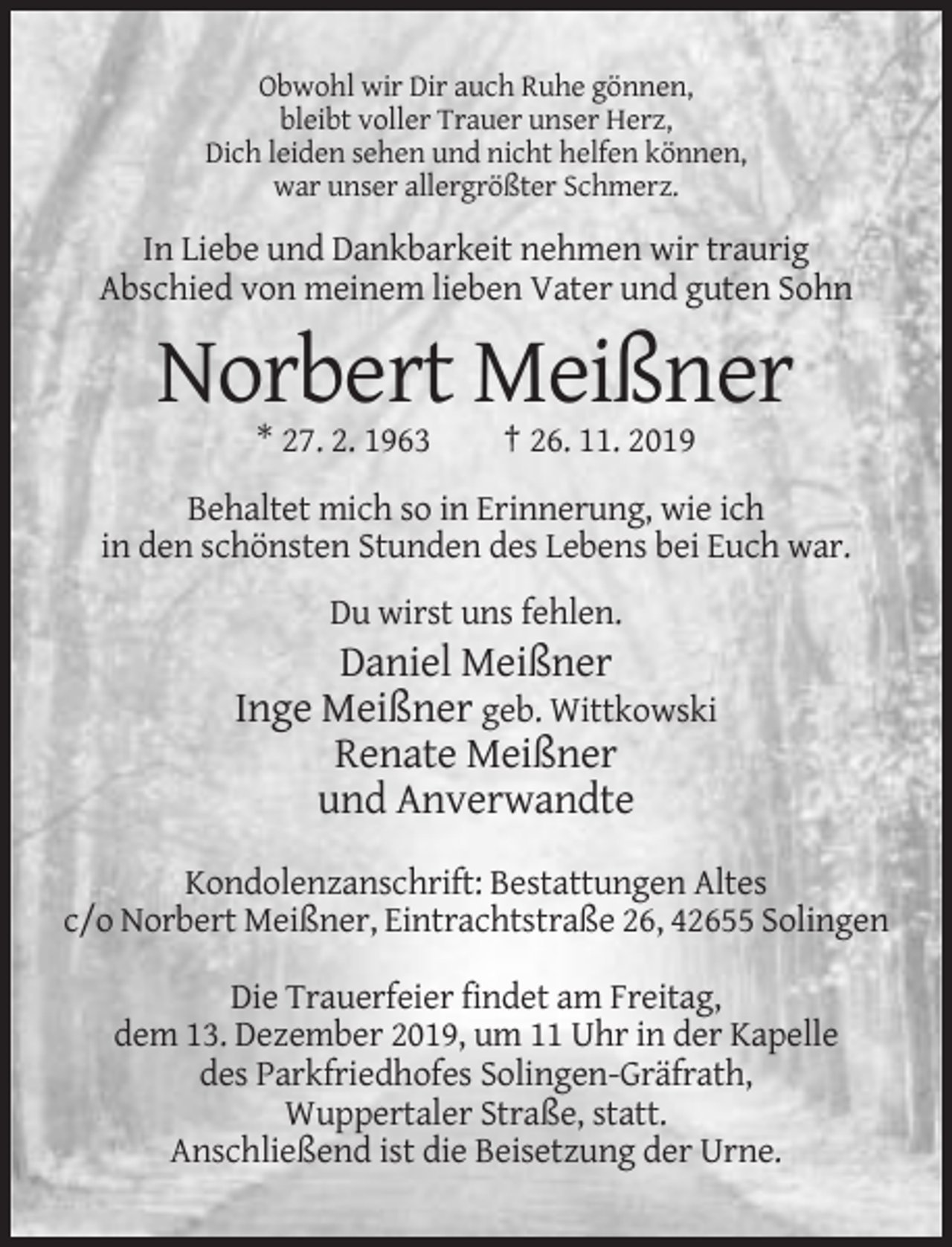 <p>Obwohl wir Dir auch Ruhe gönnen,<br />bleibt voller Trauer unser Herz,<br />Dich leiden sehen und nicht helfen können,<br />war unser allergrößter Schmerz.</p><p>In Liebe und Dankbarkeit nehmen wir traurig<br />Abschied von meinem lieben Vater und guten Sohn</p><p>Norbert Meißner<br />* 27. 2. 1963</p><p>† 26. 11. 2019</p><p>Behaltet mich so in Erinnerung, wie ich<br />in den schönsten Stunden des Lebens bei Euch war.<br />Du wirst uns fehlen.</p><p>Daniel Meißner<br />Inge Meißner geb. Wittkowski<br />Renate Meißner<br />und Anverwandte<br />Kondolenzanschrift: Bestattungen Altes<br />c/o Norbert Meißner, Eintrachtstraße 26, 42655 Solingen<br />Die Trauerfeier findet am Freitag,<br />dem 13. Dezember 2019, um 11 Uhr in der Kapelle<br />des Parkfriedhofes Solingen-Gräfrath,<br />Wuppertaler Straße, statt.<br />Anschließend ist die Beisetzung der Urne.</p>