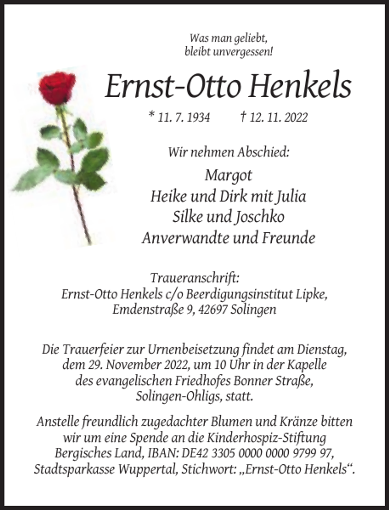 <p>Was man geliebt,<br />bleibt unvergessen!</p><p>Ernst-Otto Henkels<br />* 11. 7. 1934</p><p>† 12. 11. 2022</p><p>Wir nehmen Abschied:</p><p>Margot<br />Heike und Dirk mit Julia<br />Silke und Joschko<br />Anverwandte und Freunde<br />Traueranschrift:<br />Ernst-Otto Henkels c/o Beerdigungsinstitut Lipke,<br />Emdenstraße 9, 42697 Solingen<br />Die Trauerfeier zur Urnenbeisetzung findet am Dienstag,<br />dem 29. November 2022, um 10 Uhr in der Kapelle<br />des evangelischen Friedhofes Bonner Straße,<br />Solingen-Ohligs, statt.<br />Anstelle freundlich zugedachter Blumen und Kränze bitten<br />wir um eine Spende an die Kinderhospiz-Stiftung<br />Bergisches Land, IBAN: DE42 3305 9797,<br />Stadtsparkasse Wuppertal, Stichwort: „Ernst-Otto Henkels“.</p>