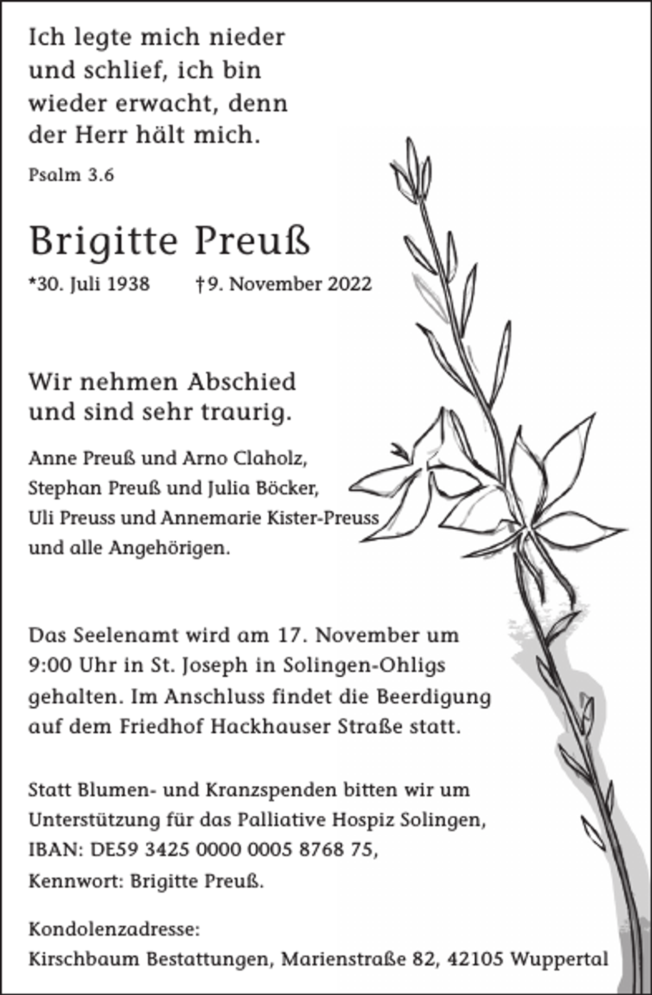 <p>Ich legte mich nieder<br />und schlief, ich bin<br />wieder erwacht, denn<br />der Herr hält mich.<br />Psalm 3.6</p><p>Brigitte Preuß<br />*30. Juli 1938</p><p>† 9. November 2022</p><p>Wir nehmen Abschied<br />und sind sehr traurig.<br />Anne Preuß und Arno Claholz,<br />Stephan Preuß und Julia Böcker,<br />Uli Preuss und Annemarie Kister-Preuss<br />und alle Angehörigen.</p><p>Das Seelenamt wird am 17. November um<br />9:00 Uhr in St. Joseph in Solingen-Ohligs<br />gehalten. Im Anschluss findet die Beerdigung<br />auf dem Friedhof Hackhauser Straße statt.<br />Statt Blumen- und Kranzspenden bitten wir um<br />Unterstützung für das Palliative Hospiz Solingen,<br />IBAN: DE59 3425 05 8768 75,<br />Kennwort: Brigitte Preuß.<br />Kondolenzadresse:<br />Kirschbaum Bestattungen, Marienstraße 82, 42105 Wuppertal</p>