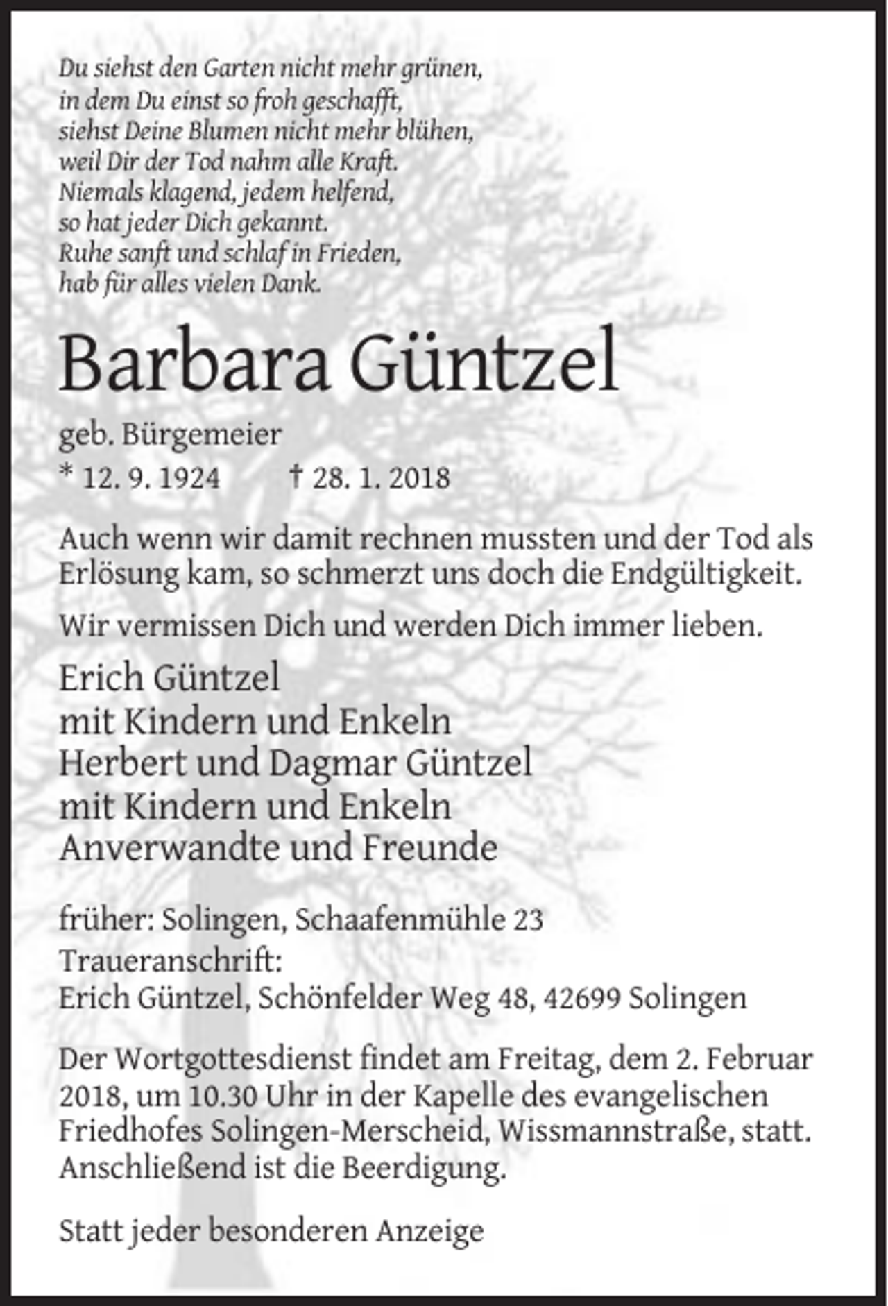 <p>Du siehst den Garten nicht mehr grünen,<br />in dem Du einst so froh geschafft,<br />siehst Deine Blumen nicht mehr blühen,<br />weil Dir der Tod nahm alle Kraft.<br />Niemals klagend, jedem helfend,<br />so hat jeder Dich gekannt.<br />Ruhe sanft und schlaf in Frieden,<br />hab für alles vielen Dank.</p><p>Barbara Güntzel<br />geb. Bürgemeier<br />* 12. 9. 1924<br />† 28. 1. 2018<br />Auch wenn wir damit rechnen mussten und der Tod als<br />Erlösung kam, so schmerzt uns doch die Endgültigkeit.<br />Wir vermissen Dich und werden Dich immer lieben.</p><p>Erich Güntzel<br />mit Kindern und Enkeln<br />Herbert und Dagmar Güntzel<br />mit Kindern und Enkeln<br />Anverwandte und Freunde<br />früher: Solingen, Schaafenmühle 23<br />Traueranschrift:<br />Erich Güntzel, Schönfelder Weg 48, 42699 Solingen<br />Der Wortgottesdienst findet am Freitag, dem 2. Februar<br />2018, um 10.30 Uhr in der Kapelle des evangelischen<br />Friedhofes Solingen-Merscheid, Wissmannstraße, statt.<br />Anschließend ist die Beerdigung.<br />Statt jeder besonderen Anzeige</p>