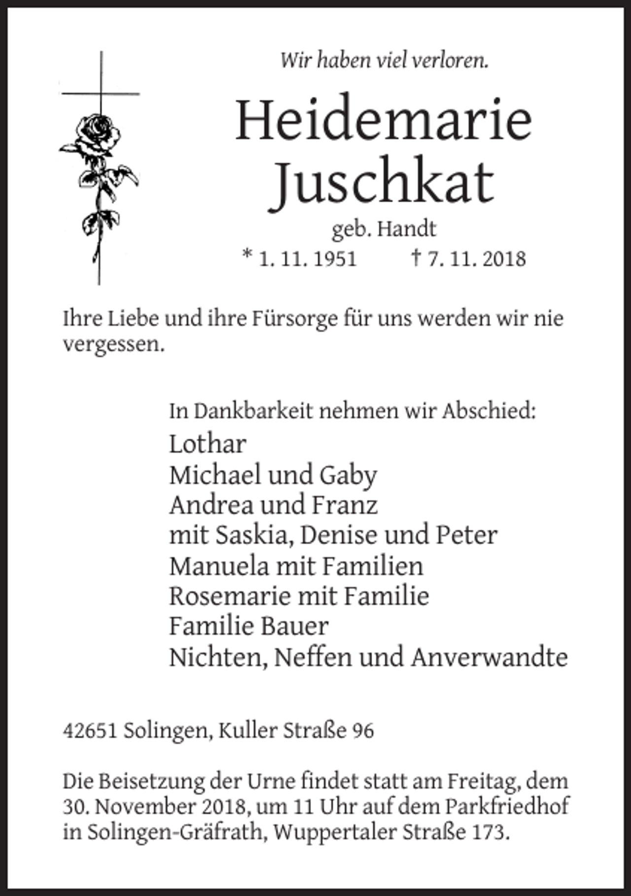 <p>Wir haben viel verloren.</p><p>Heidemarie<br />Juschkat<br />geb. Handt<br />* 1. 11. 1951<br />† 7. 11. 2018<br />Ihre Liebe und ihre Fürsorge für uns werden wir nie<br />vergessen.<br />In Dankbarkeit nehmen wir Abschied:</p><p>Lothar<br />Michael und Gaby<br />Andrea und Franz<br />mit Saskia, Denise und Peter<br />Manuela mit Familien<br />Rosemarie mit Familie<br />Familie Bauer<br />Nichten, Neffen und Anverwandte<br />42651 Solingen, Kuller Straße 96<br />Die Beisetzung der Urne findet statt am Freitag, dem<br />30. November 2018, um 11 Uhr auf dem Parkfriedhof<br />in Solingen-Gräfrath, Wuppertaler Straße 173.</p>