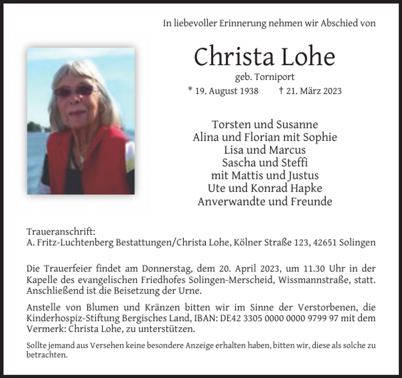 <p>In liebevoller Erinnerung nehmen wir Abschied von</p><p>Christa Lohe<br />geb. Torniport<br />* 19. August 1938<br />† 21. März 2023</p><p>Torsten und Susanne<br />Alina und Florian mit Sophie<br />Lisa und Marcus<br />Sascha und Steffi<br />mit Mattis und Justus<br />Ute und Konrad Hapke<br />Anverwandte und Freunde<br />Traueranschrift:<br />A. Fritz-Luchtenberg Bestattungen/Christa Lohe, Kölner Straße 123, 42651 Solingen<br />Die Trauerfeier findet am Donnerstag, dem 20. April 2023, um 11.30 Uhr in der<br />Kapelle des evangelischen Friedhofes Solingen-Merscheid, Wissmannstraße, statt.<br />Anschließend ist die Beisetzung der Urne.<br />Anstelle von Blumen und Kränzen bitten wir im Sinne der Verstorbenen, die<br />Kinderhospiz-Stiftung Bergisches Land, IBAN: DE42 3305 9797 mit dem<br />Vermerk: Christa Lohe, zu unterstützen.<br />Sollte jemand aus Versehen keine besondere Anzeige erhalten haben, bitten wir, diese als solche zu<br />betrachten.</p>
