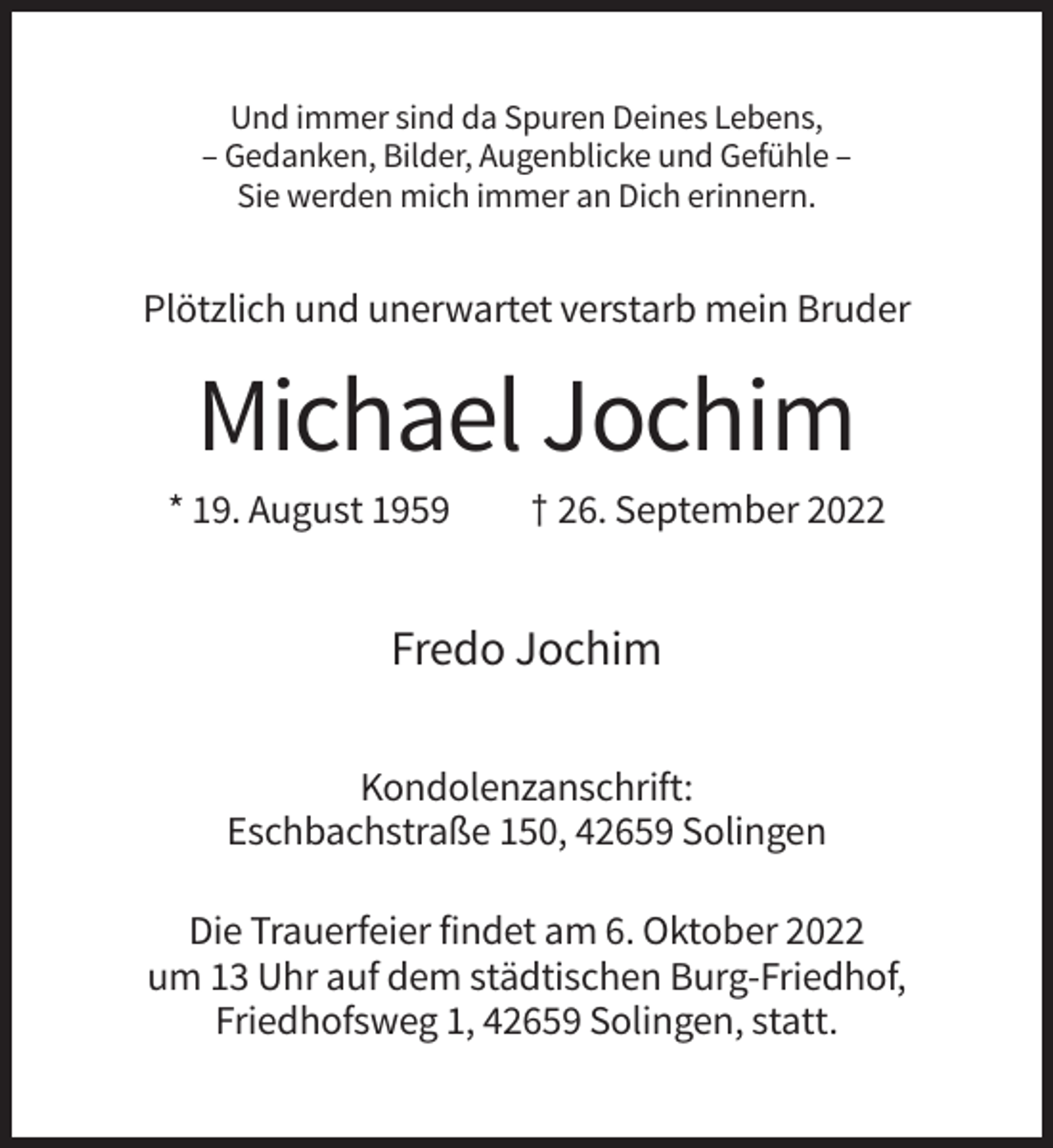 <p>Und immer sind da Spuren Deines Lebens,<br />– Gedanken, Bilder, Augenblicke und Gefühle –<br />Sie werden mich immer an Dich erinnern.</p><p>Plötzlich und unerwartet verstarb mein Bruder</p><p>Michael Jochim<br />* 19. August 1959</p><p>† 26. September 2022</p><p>Fredo Jochim<br />Kondolenzanschrift:<br />Eschbachstraße 150, 42659 Solingen<br />Die Trauerfeier findet am 6. Oktober 2022<br />um 13 Uhr auf dem städtischen Burg-Friedhof,<br />Friedhofsweg 1, 42659 Solingen, statt.</p>