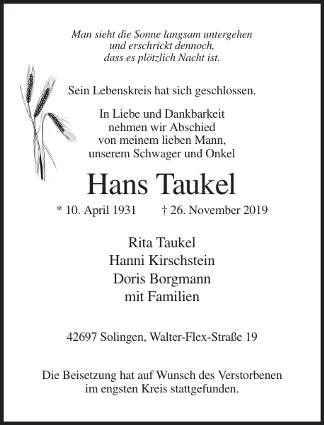 <p>Man sieht die Sonne langsam untergehen<br />und erschrickt dennoch,<br />dass es plötzlich Nacht ist.</p><p>Sein Lebenskreis hat sich geschlossen.<br />In Liebe und Dankbarkeit<br />nehmen wir Abschied<br />von meinem lieben Mann,<br />unserem Schwager und Onkel</p><p>Hans Taukel<br />* 10. April 1931</p><p>† 26. November 2019</p><p>Rita Taukel<br />Hanni Kirschstein<br />Doris Borgmann<br />mit Familien<br />42697 Solingen, Walter-Flex-Straße 19<br />Die Beisetzung hat auf Wunsch des Verstorbenen<br />im engsten Kreis stattgefunden.</p>