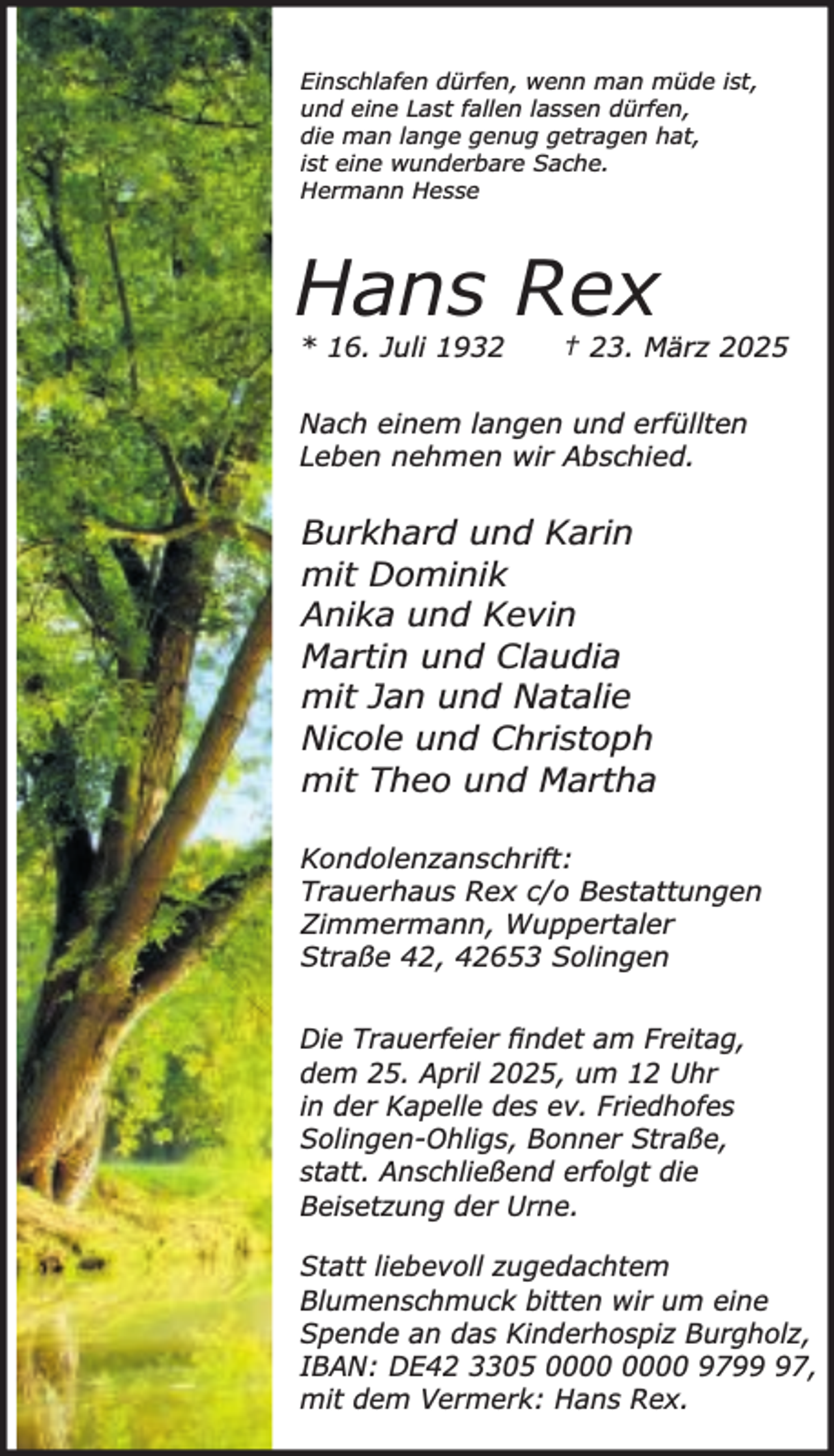 <p>Einschlafen dürfen, wenn man müde ist,<br />und eine Last fallen lassen dürfen,<br />die man lange genug getragen hat,<br />ist eine wunderbare Sache.<br />Hermann Hesse</p><p>Hans Rex<br />* 16. Juli 1932</p><p>† 23. März 2025</p><p>Nach einem langen und erfüllten<br />Leben nehmen wir Abschied.</p><p>Burkhard und Karin<br />mit Dominik<br />Anika und Kevin<br />Martin und Claudia<br />mit Jan und Natalie<br />Nicole und Christoph<br />mit Theo und Martha<br />Kondolenzanschrift:<br />Trauerhaus Rex c/o Bestattungen<br />Zimmermann, Wuppertaler<br />Straße 42, 42653 Solingen<br />Die Trauerfeier ﬁndet am Freitag,<br />dem 25. April 2025, um 12 Uhr<br />in der Kapelle des ev. Friedhofes<br />Solingen-Ohligs, Bonner Straße,<br />statt. Anschließend erfolgt die<br />Beisetzung der Urne.<br />Statt liebevoll zugedachtem<br />Blumenschmuck bitten wir um eine<br />Spende an das Kinderhospiz Burgholz,<br />IBAN: DE42 3305 9797,<br />mit dem Vermerk: Hans Rex.</p>