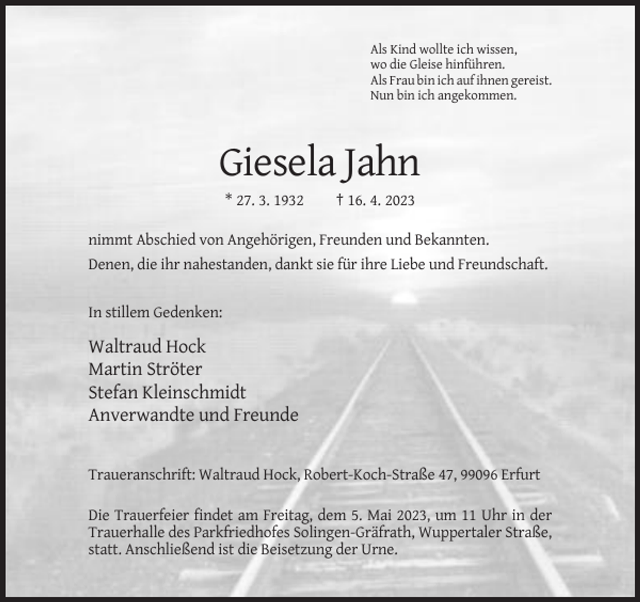 <p>Als Kind wollte ich wissen,<br />wo die Gleise hinführen.<br />Als Frau bin ich auf ihnen gereist.<br />Nun bin ich angekommen.</p><p>Giesela Jahn<br />* 27. 3. 1932</p><p>† 16. 4. 2023</p><p>nimmt Abschied von Angehörigen, Freunden und Bekannten.<br />Denen, die ihr nahestanden, dankt sie für ihre Liebe und Freundschaft.</p><p>In stillem Gedenken:</p><p>Waltraud Hock<br />Martin Ströter<br />Stefan Kleinschmidt<br />Anverwandte und Freunde</p><p>Traueranschrift: Waltraud Hock, Robert-Koch-Straße 47, 99096 Erfurt<br />Die Trauerfeier findet am Freitag, dem 5. Mai 2023, um 11 Uhr in der<br />Trauerhalle des Parkfriedhofes Solingen-Gräfrath, Wuppertaler Straße,<br />statt. Anschließend ist die Beisetzung der Urne.</p>