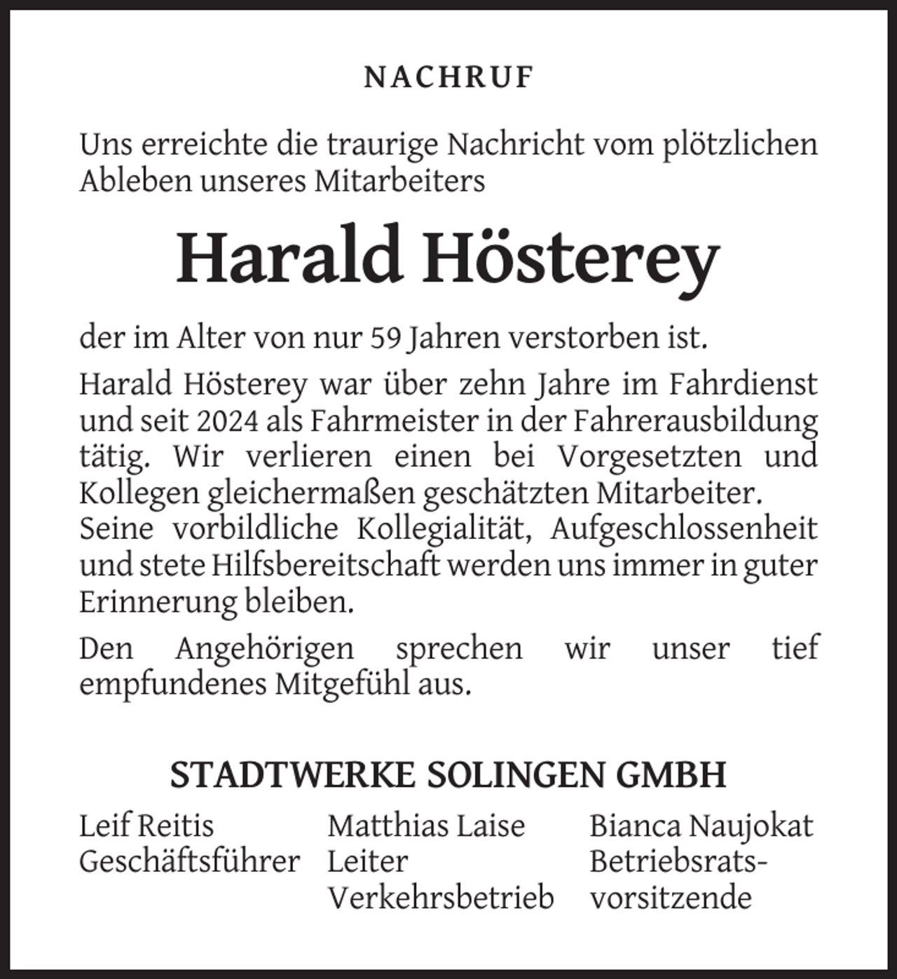 <p>NACHRUF<br />Uns erreichte die traurige Nachricht vom plötzlichen<br />Ableben unseres Mitarbeiters</p><p>Harald Hösterey<br />der im Alter von nur 59 Jahren verstorben ist.<br />Harald Hösterey war über zehn Jahre im Fahrdienst<br />und seit 2024 als Fahrmeister in der Fahrerausbildung<br />tätig. Wir verlieren einen bei Vorgesetzten und<br />Kollegen gleichermaßen geschätzten Mitarbeiter.<br />Seine vorbildliche Kollegialität, Aufgeschlossenheit<br />und stete Hilfsbereitschaft werden uns immer in guter<br />Erinnerung bleiben.<br />Den Angehörigen sprechen wir unser tief<br />empfundenes Mitgefühl aus.</p><p>STADTWERKE SOLINGEN GMBH<br />Leif Reitis<br />Matthias Laise<br />Geschäftsführer Leiter<br />Verkehrsbetrieb</p><p>Bianca Naujokat<br />Betriebsratsvorsitzende</p>