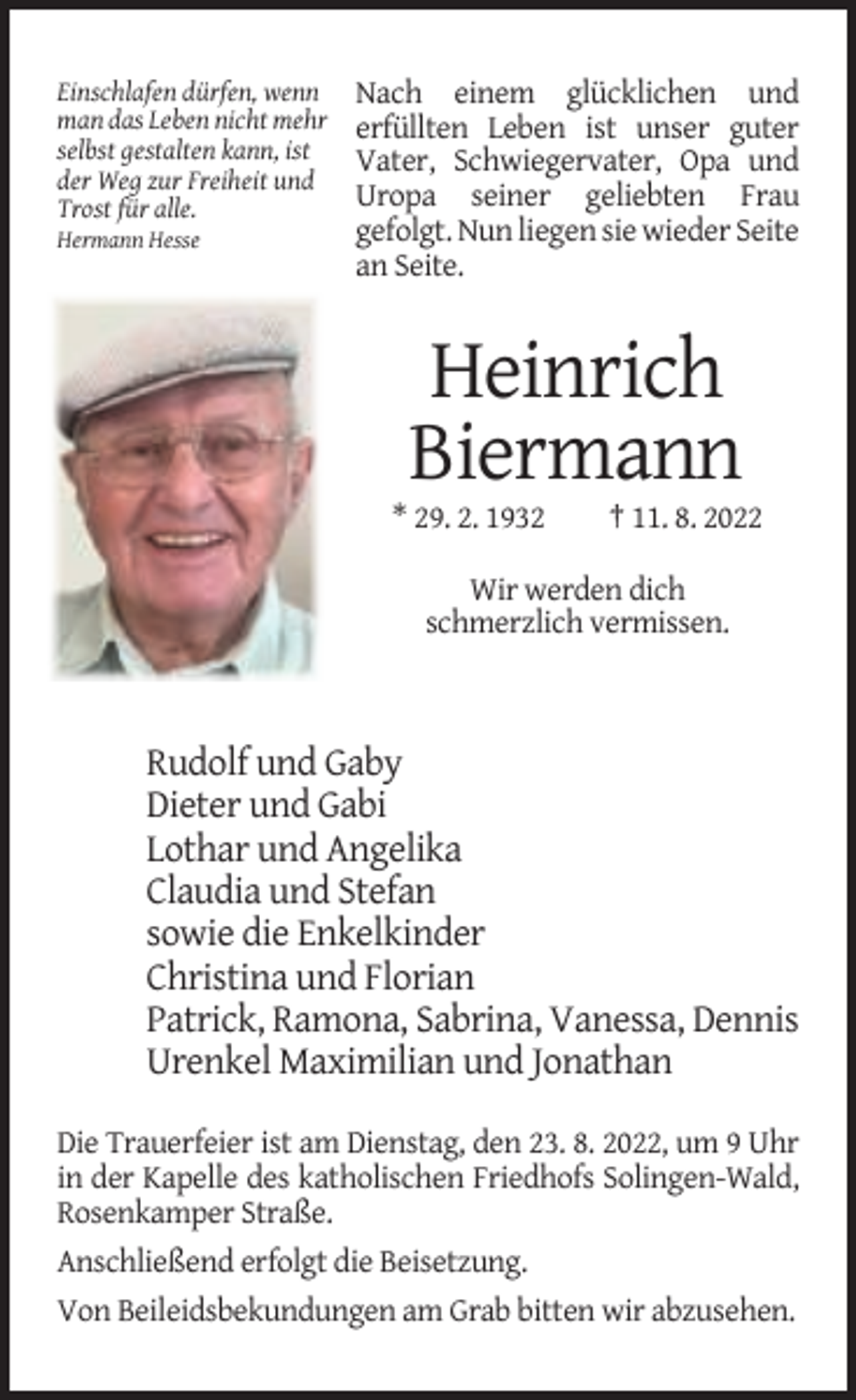 <p>Einschlafen dürfen, wenn<br />man das Leben nicht mehr<br />selbst gestalten kann, ist<br />der Weg zur Freiheit und<br />Trost für alle.<br />Hermann Hesse</p><p>Nach einem glücklichen und<br />erfüllten Leben ist unser guter<br />Vater, Schwiegervater, Opa und<br />Uropa seiner geliebten Frau<br />gefolgt. Nun liegen sie wieder Seite<br />an Seite.</p><p>Heinrich<br />Biermann<br />* 29. 2. 1932</p><p>† 11. 8. 2022</p><p>Wir werden dich<br />schmerzlich vermissen.</p><p>Rudolf und Gaby<br />Dieter und Gabi<br />Lothar und Angelika<br />Claudia und Stefan<br />sowie die Enkelkinder<br />Christina und Florian<br />Patrick, Ramona, Sabrina, Vanessa, Dennis<br />Urenkel Maximilian und Jonathan<br />Die Trauerfeier ist am Dienstag, den 23. 8. 2022, um 9 Uhr<br />in der Kapelle des katholischen Friedhofs Solingen-Wald,<br />Rosenkamper Straße.<br />Anschließend erfolgt die Beisetzung.<br />Von Beileidsbekundungen am Grab bitten wir abzusehen.</p>