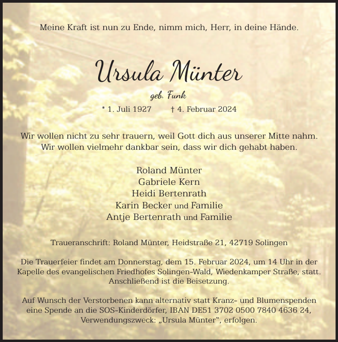 <p>Meine Kraft ist nun zu Ende, nimm mich, Herr, in deine Hände.</p><p>Ursula Münter<br />geb. Funk</p><p>* 1. Juli 1927</p><p>† 4. Februar 2024</p><p>Wir wollen nicht zu sehr trauern, weil Gott dich aus unserer Mitte nahm.<br />Wir wollen vielmehr dankbar sein, dass wir dich gehabt haben.</p><p>Roland Münter<br />Gabriele Kern<br />Heidi Bertenrath<br />Karin Becker und Familie<br />Antje Bertenrath und Familie<br />Traueranschrift: Roland Münter, Heidstraße 21, 42719 Solingen<br />Die Trauerfeier ndet am Donnerstag, dem 15. Februar 2024, um 14 Uhr in der<br />Kapelle des evangelischen Friedhofes Solingen-Wald, Wiedenkamper Straße, statt.<br />Anschließend ist die Beisetzung.<br />Auf Wunsch der Verstorbenen kann alternativ statt Kranz- und Blumenspenden<br />eine Spende an die SOS-Kinderdörfer, IBAN DE51 3702 0500 7840 4636 24,<br />Verwendungszweck: „Ursula Münter“, erfolgen.</p>