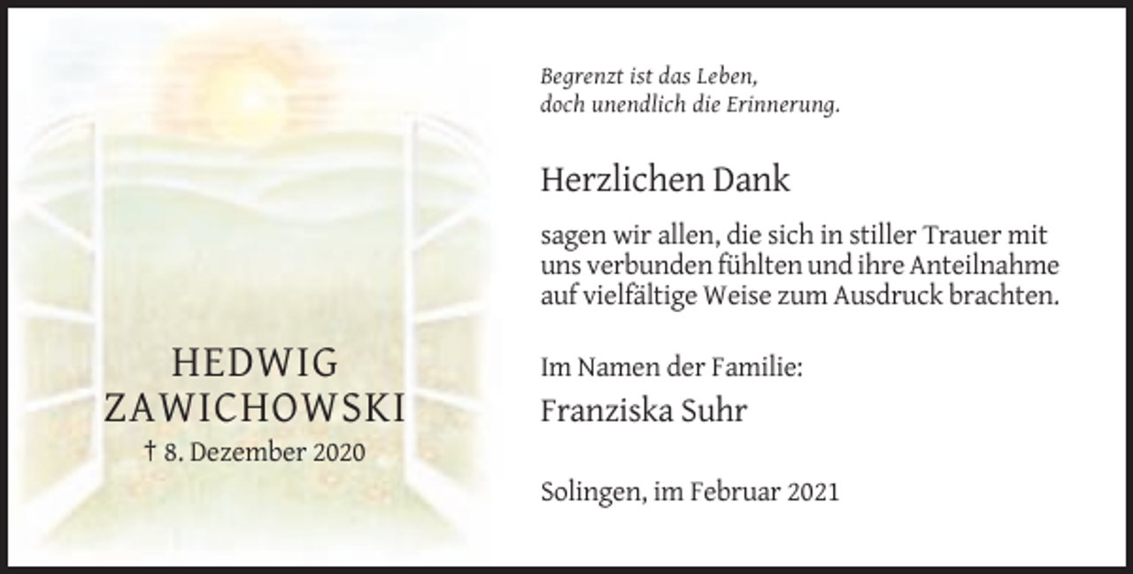 <p>Begrenzt ist das Leben,<br />doch unendlich die Erinnerung.</p><p>Herzlichen Dank<br />sagen wir allen, die sich in stiller Trauer mit<br />uns verbunden fühlten und ihre Anteilnahme<br />auf vielfältige Weise zum Ausdruck brachten.</p><p>HEDWIG<br />ZAWICHOWSKI</p><p>Im Namen der Familie:</p><p>Franziska Suhr</p><p>† 8. Dezember 2020<br />Solingen, im Februar 2021</p>
