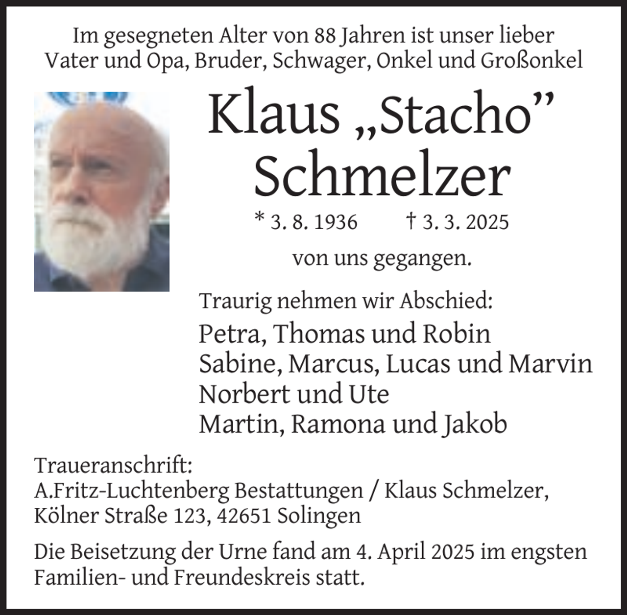 <p>Im gesegneten Alter von 88 Jahren ist unser lieber<br />Vater und Opa, Bruder, Schwager, Onkel und Großonkel</p><p>Klaus „Stacho”<br />Schmelzer<br />* 3. 8. 1936<br />† 3. 3. 2025<br />von uns gegangen.<br />Traurig nehmen wir Abschied:</p><p>Petra, Thomas und Robin<br />Sabine, Marcus, Lucas und Marvin<br />Norbert und Ute<br />Martin, Ramona und Jakob<br />Traueranschrift:<br />A.Fritz-Luchtenberg Bestattungen / Klaus Schmelzer,<br />Kölner Straße 123, 42651 Solingen<br />Die Beisetzung der Urne fand am 4. April 2025 im engsten<br />Familien- und Freundeskreis statt.</p>