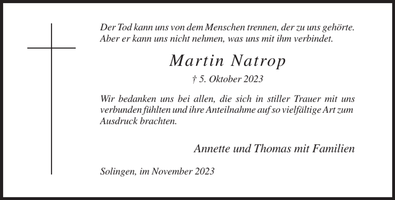 <p>Der Tod kann uns von dem Menschen trennen, der zu uns gehörte.<br />Aber er kann uns nicht nehmen, was uns mit ihm verbindet.</p><p>Martin Natrop<br />† 5. Oktober 2023<br />Wir bedanken uns bei allen, die sich in stiller Trauer mit uns<br />verbunden fühlten und ihre Anteilnahme auf so vielfältige Art zum<br />Ausdruck brachten.</p><p>Annette und Thomas mit Familien<br />Solingen, im November 2023</p>