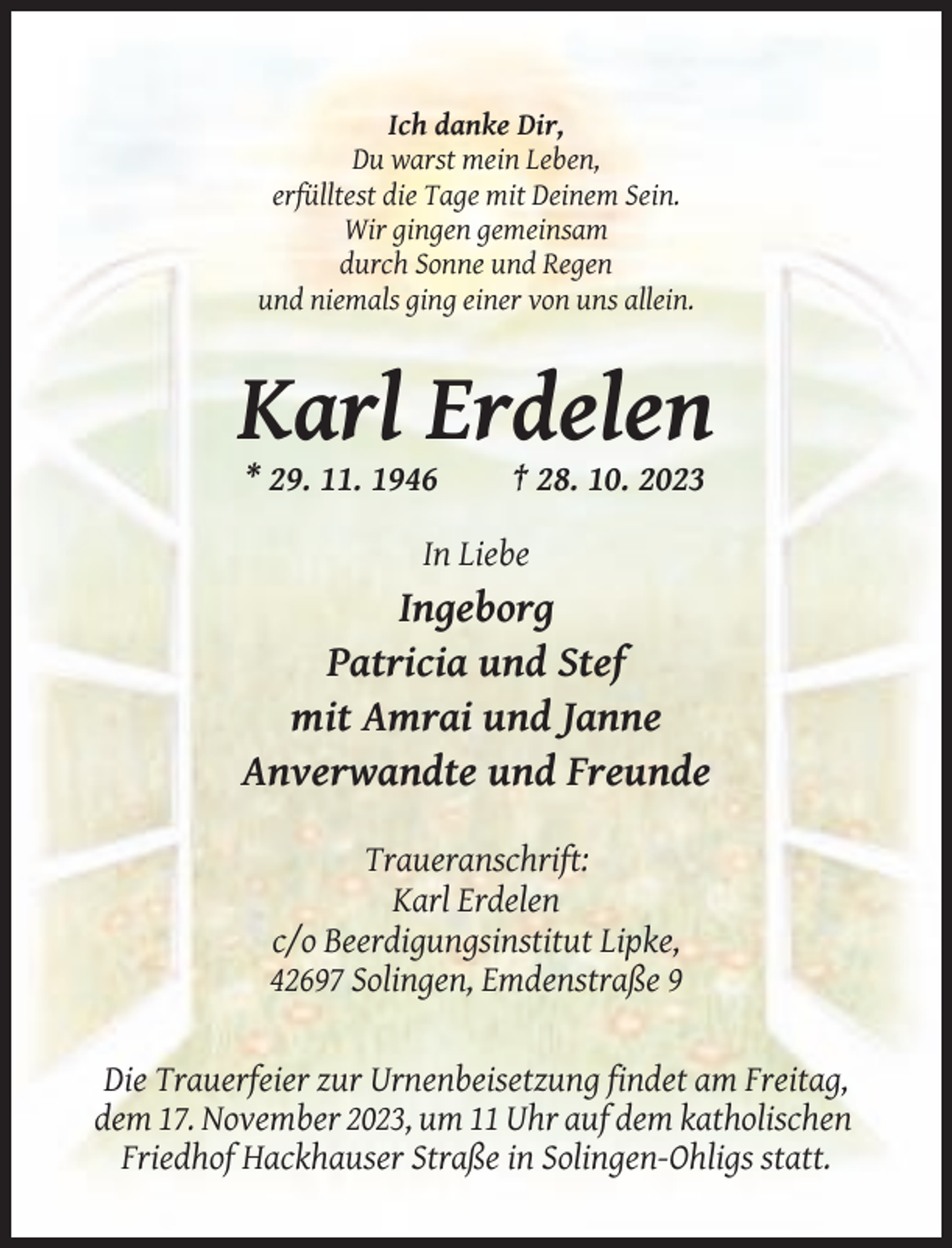 <p>Ich danke Dir,<br />Du warst mein Leben,<br />erfülltest die Tage mit Deinem Sein.<br />Wir gingen gemeinsam<br />durch Sonne und Regen<br />und niemals ging einer von uns allein.</p><p>Karl Erdelen<br />* 29. 11. 1946</p><p>† 28. 10. 2023</p><p>In Liebe</p><p>Ingeborg<br />Patricia und Stef<br />mit Amrai und Janne<br />Anverwandte und Freunde<br />Traueranschrift:<br />Karl Erdelen<br />c/o Beerdigungsinstitut Lipke,<br />42697 Solingen, Emdenstraße 9</p><p>Die Trauerfeier zur Urnenbeisetzung findet am Freitag,<br />dem 17. November 2023, um 11 Uhr auf dem katholischen<br />Friedhof Hackhauser Straße in Solingen-Ohligs statt.</p>