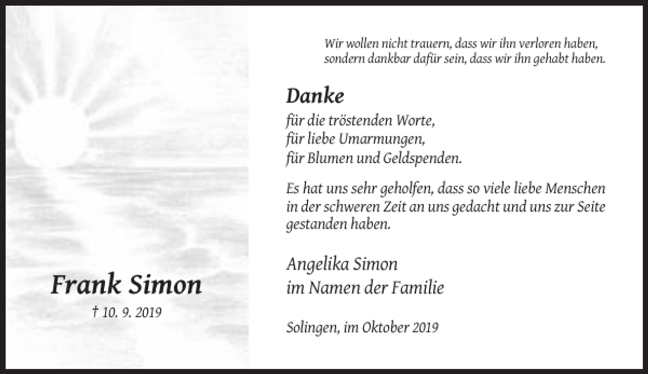 <p>Wir wollen nicht trauern, dass wir ihn verloren haben,<br />sondern dankbar dafür sein, dass wir ihn gehabt haben.</p><p>Danke<br />für die tröstenden Worte,<br />für liebe Umarmungen,<br />für Blumen und Geldspenden.<br />Es hat uns sehr geholfen, dass so viele liebe Menschen<br />in der schweren Zeit an uns gedacht und uns zur Seite<br />gestanden haben.</p><p>Frank Simon</p><p>Angelika Simon<br />im Namen der Familie</p><p>† 10. 9. 2019<br />Solingen, im Oktober 2019</p>