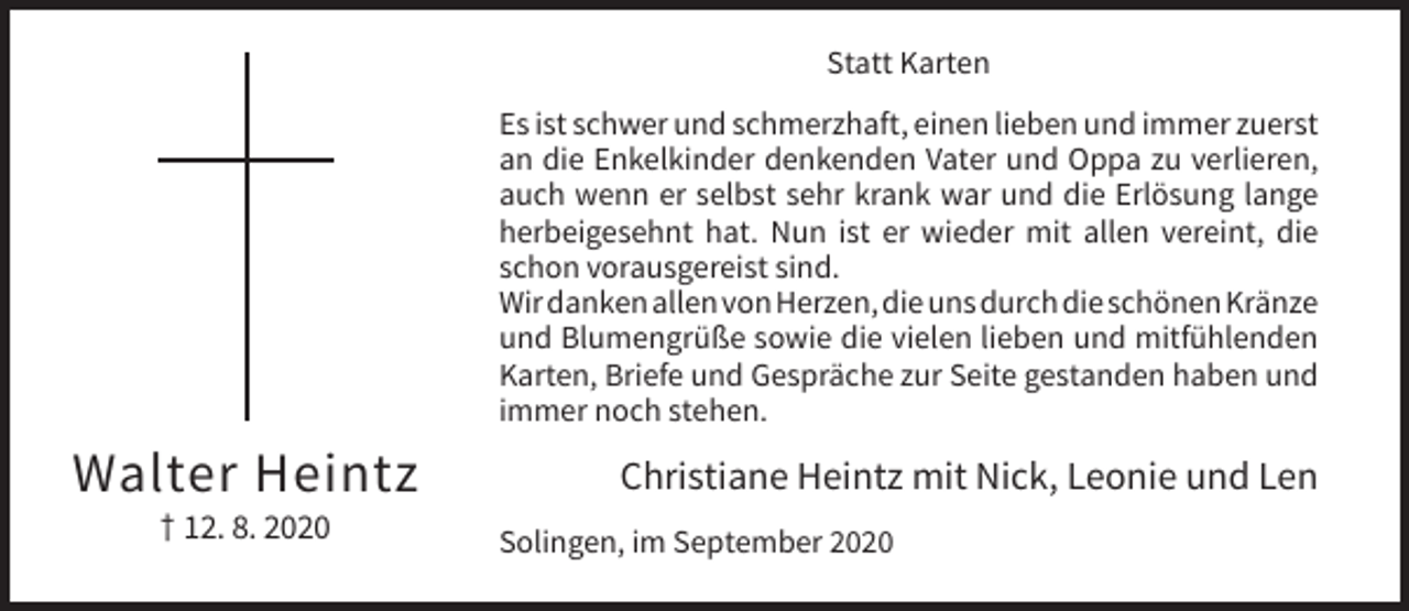 <p>Statt Karten<br />Es ist schwer und schmerzhaft, einen lieben und immer zuerst<br />an die Enkelkinder denkenden Vater und Oppa zu verlieren,<br />auch wenn er selbst sehr krank war und die Erlösung lange<br />herbeigesehnt hat. Nun ist er wieder mit allen vereint, die<br />schon vorausgereist sind.<br />Wir danken allen von Herzen, die uns durch die schönen Kränze<br />und Blumengrüße sowie die vielen lieben und mitfühlenden<br />Karten, Briefe und Gespräche zur Seite gestanden haben und<br />immer noch stehen.</p><p>Walter Heintz<br />† 12. 8. 2020</p><p>Christiane Heintz mit Nick, Leonie und Len<br />Solingen, im September 2020</p>