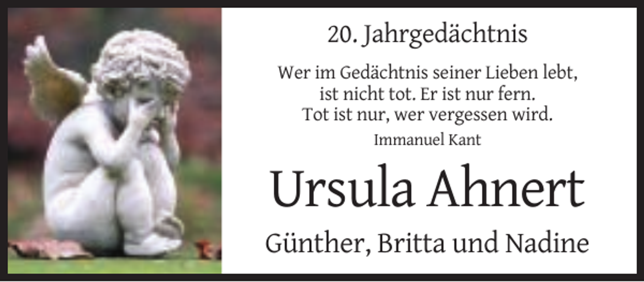 <p>20. Jahrgedächtnis<br />Wer im Gedächtnis seiner Lieben lebt,<br />ist nicht tot. Er ist nur fern.<br />Tot ist nur, wer vergessen wird.<br />Immanuel Kant</p><p>Ursula Ahnert<br />Günther, Britta und Nadine</p>