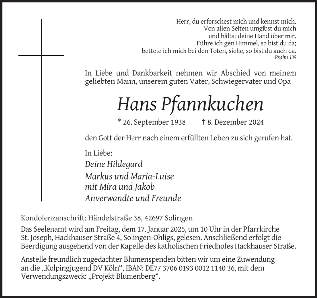 <p>Herr, du erforschest mich und kennst mich.<br />Von allen Seiten umgibst du mich<br />und hältst deine Hand über mir.<br />Führe ich gen Himmel, so bist du da;<br />bettete ich mich bei den Toten, siehe, so bist du auch da.<br />Psalm 139</p><p>In Liebe und Dankbarkeit nehmen wir Abschied von meinem<br />geliebten Mann, unserem guten Vater, Schwiegervater und Opa</p><p>Hans Pfannkuchen<br />* 26. September 1938</p><p>† 8. Dezember 2024</p><p>den Gott der Herr nach einem erfüllten Leben zu sich gerufen hat.<br />In Liebe:</p><p>Deine Hildegard<br />Markus und Maria-Luise<br />mit Mira und Jakob<br />Anverwandte und Freunde<br />Kondolenzanschrift: Händelstraße 38, 42697 Solingen<br />Das Seelenamt wird am Freitag, dem 17. Januar 2025, um 10 Uhr in der Pfarrkirche<br />St. Joseph, Hackhauser Straße 4, Solingen-Ohligs, gelesen. Anschließend erfolgt die<br />Beerdigung ausgehend von der Kapelle des katholischen Friedhofes Hackhauser Straße.<br />Anstelle freundlich zugedachter Blumenspenden bitten wir um eine Zuwendung<br />an die „Kolpingjugend DV Köln“, IBAN: DE77 3706 0193 0012 1140 36, mit dem<br />Verwendungszweck: „Projekt Blumenberg“.</p>