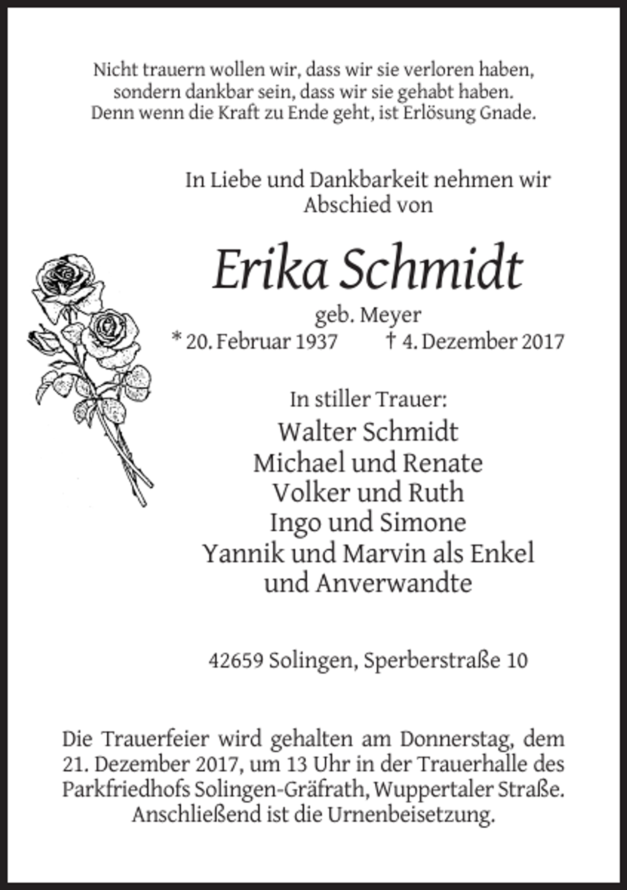 <p>Nicht trauern wollen wir, dass wir sie verloren haben,<br />sondern dankbar sein, dass wir sie gehabt haben.<br />Denn wenn die Kraft zu Ende geht, ist Erlösung Gnade.</p><p>In Liebe und Dankbarkeit nehmen wir<br />Abschied von</p><p>Erika Schmidt<br />geb. Meyer<br />* 20. Februar 1937<br />† 4. Dezember 2017<br />In stiller Trauer:</p><p>Walter Schmidt<br />Michael und Renate<br />Volker und Ruth<br />Ingo und Simone<br />Yannik und Marvin als Enkel<br />und Anverwandte<br />42659 Solingen, Sperberstraße 10</p><p>Die Trauerfeier wird gehalten am Donnerstag, dem<br />21. Dezember 2017, um 13 Uhr in der Trauerhalle des<br />Parkfriedhofs Solingen-Gräfrath, Wuppertaler Straße.<br />Anschließend ist die Urnenbeisetzung.</p>