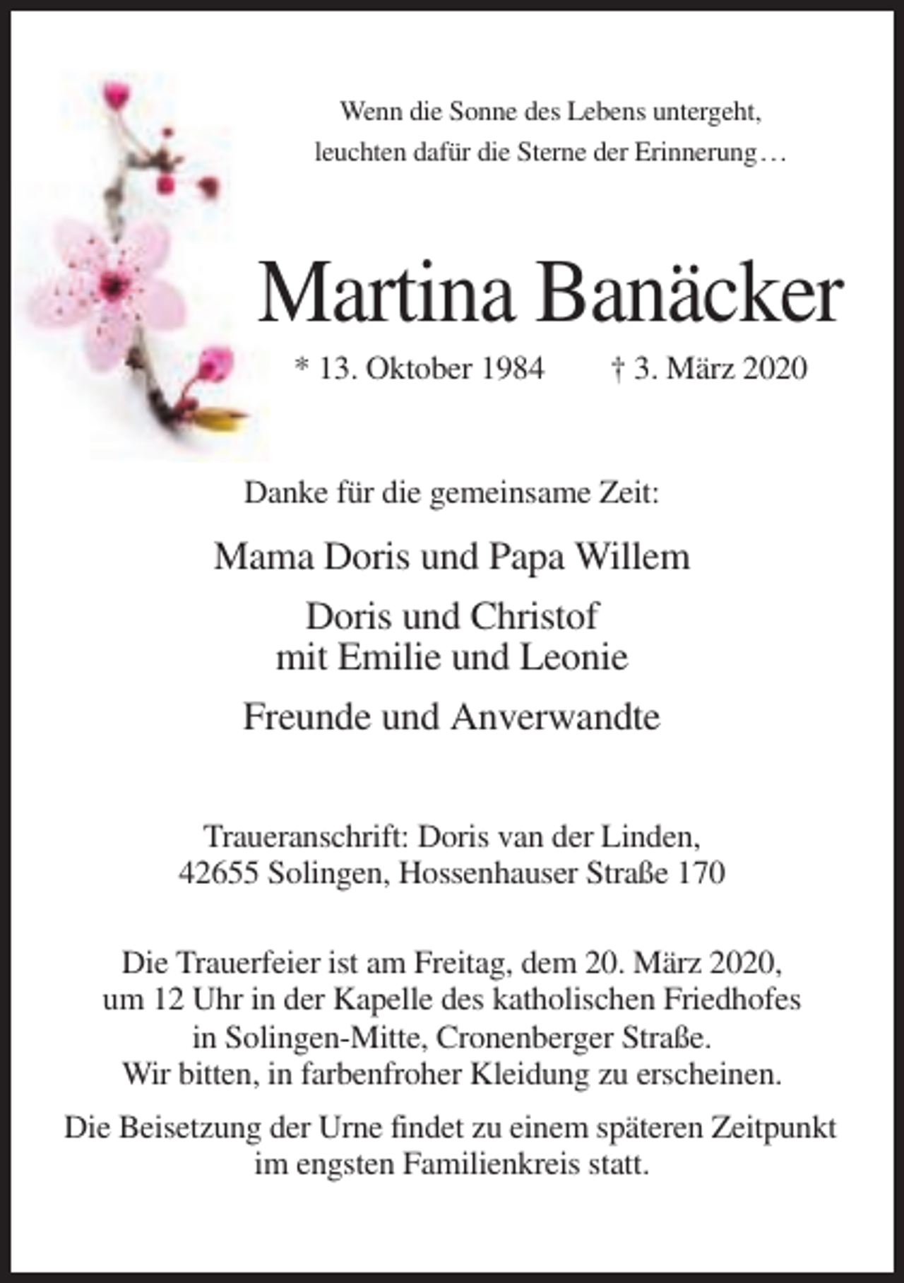 <p>Wenn die Sonne des Lebens untergeht,<br />leuchten dafür die Sterne der Erinnerung . . .</p><p>Martina Banäcker<br />* 13. Oktober 1984</p><p>† 3. März 2020</p><p>Danke für die gemeinsame Zeit:</p><p>Mama Doris und Papa Willem<br />Doris und Christof<br />mit Emilie und Leonie<br />Freunde und Anverwandte<br />Traueranschrift: Doris van der Linden,<br />42655 Solingen, Hossenhauser Straße 170<br />Die Trauerfeier ist am Freitag, dem 20. März 2020,<br />um 12 Uhr in der Kapelle des katholischen Friedhofes<br />in Solingen-Mitte, Cronenberger Straße.<br />Wir bitten, in farbenfroher Kleidung zu erscheinen.<br />Die Beisetzung der Urne findet zu einem späteren Zeitpunkt<br />im engsten Familienkreis statt.</p>