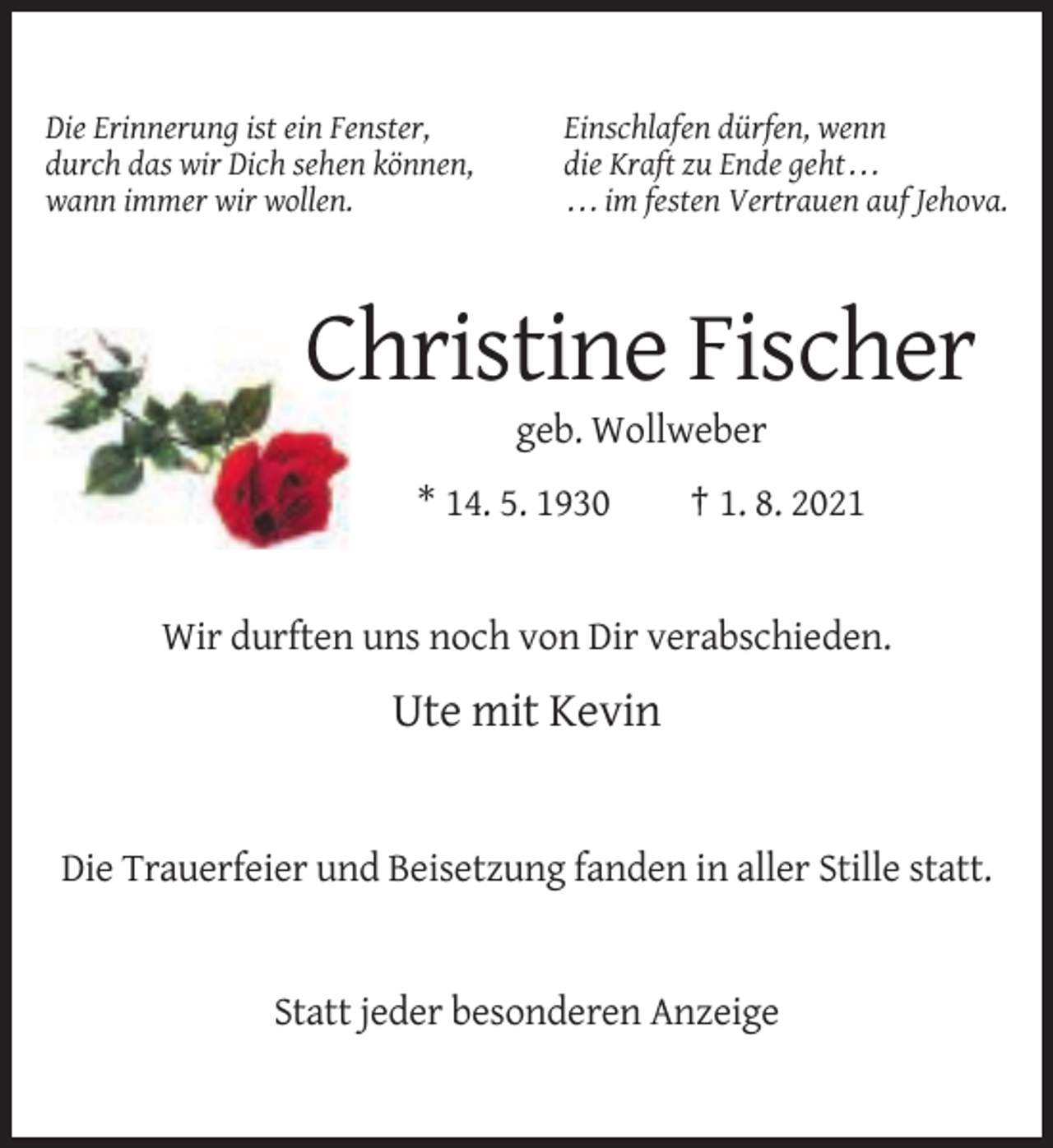 <p>Die Erinnerung ist ein Fenster,<br />durch das wir Dich sehen können,<br />wann immer wir wollen.</p><p>Einschlafen dürfen, wenn<br />die Kraft zu Ende geht . . .<br />. . . im festen Vertrauen auf Jehova.</p><p>Christine Fischer<br />geb. Wollweber<br />* 14. 5. 1930</p><p>† 1. 8. 2021</p><p>Wir durften uns noch von Dir verabschieden.</p><p>Ute mit Kevin</p><p>Die Trauerfeier und Beisetzung fanden in aller Stille statt.</p><p>Statt jeder besonderen Anzeige</p>