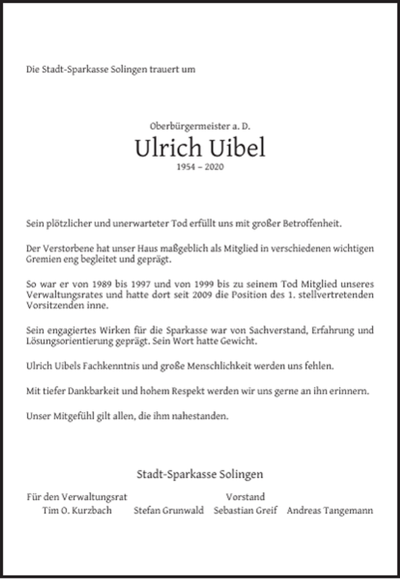 <p>Die Stadt-Sparkasse Solingen trauert um</p><p>Oberbürgermeister a. D.</p><p>Ulrich Uibel<br />1954 – 2020</p><p>Sein plötzlicher und unerwarteter Tod erfüllt uns mit großer Betroffenheit.<br />Der Verstorbene hat unser Haus maßgeblich als Mitglied in verschiedenen wichtigen<br />Gremien eng begleitet und geprägt.<br />So war er von 1989 bis 1997 und von 1999 bis zu seinem Tod Mitglied unseres<br />Verwaltungsrates und hatte dort seit 2009 die Position des 1. stellvertretenden<br />Vorsitzenden inne.<br />Sein engagiertes Wirken für die Sparkasse war von Sachverstand, Erfahrung und<br />Lösungsorientierung geprägt. Sein Wort hatte Gewicht.<br />Ulrich Uibels Fachkenntnis und große Menschlichkeit werden uns fehlen.<br />Mit tiefer Dankbarkeit und hohem Respekt werden wir uns gerne an ihn erinnern.<br />Unser Mitgefühl gilt allen, die ihm nahestanden.</p><p>Stadt-Sparkasse Solingen<br />Für den Verwaltungsrat<br />Tim O. Kurzbach<br />Stefan Grunwald</p><p>Vorstand<br />Sebastian Greif</p><p>Andreas Tangemann</p>