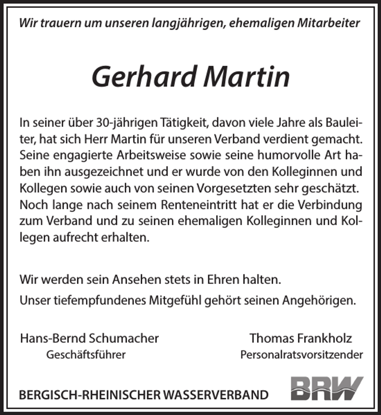 <p>Wir trauern um unseren langjährigen, ehemaligen Mitarbeiter</p><p>Gerhard Martin<br />In seiner über 30-jährigen Tätigkeit, davon viele Jahre als Bauleiter, hat sich Herr Martin für unseren Verband verdient gemacht.<br />Seine engagierte Arbeitsweise sowie seine humorvolle Art haben ihn ausgezeichnet und er wurde von den Kolleginnen und<br />Kollegen sowie auch von seinen Vorgesetzten sehr geschätzt.<br />Noch lange nach seinem Renteneintritt hat er die Verbindung<br />zum Verband und zu seinen ehemaligen Kolleginnen und Kollegen aufrecht erhalten.<br />Wir werden sein Ansehen stets in Ehren halten.</p><p>Unser tiefempfundenes Mitgefühl gehört seinen Angehörigen.<br />Hans-Bernd Schumacher</p><p>Thomas Frankholz</p><p>Geschäftsführer</p><p>Personalratsvorsitzender</p><p>BERGISCH-RHEINISCHER WASSERVERBAND</p>