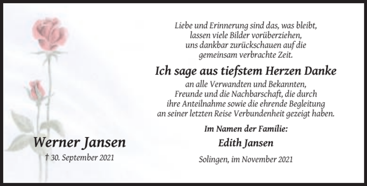 <p>Liebe und Erinnerung sind das, was bleibt,<br />lassen viele Bilder vorüberziehen,<br />uns dankbar zurückschauen auf die<br />gemeinsam verbrachte Zeit.</p><p>Ich sage aus tiefstem Herzen Danke<br />an alle Verwandten und Bekannten,<br />Freunde und die Nachbarschaft, die durch<br />ihre Anteilnahme sowie die ehrende Begleitung<br />an seiner letzten Reise Verbundenheit gezeigt haben.<br />Im Namen der Familie:</p><p>Werner Jansen</p><p>Edith Jansen</p><p>† 30. September 2021<br />Solingen, im November 2021</p>