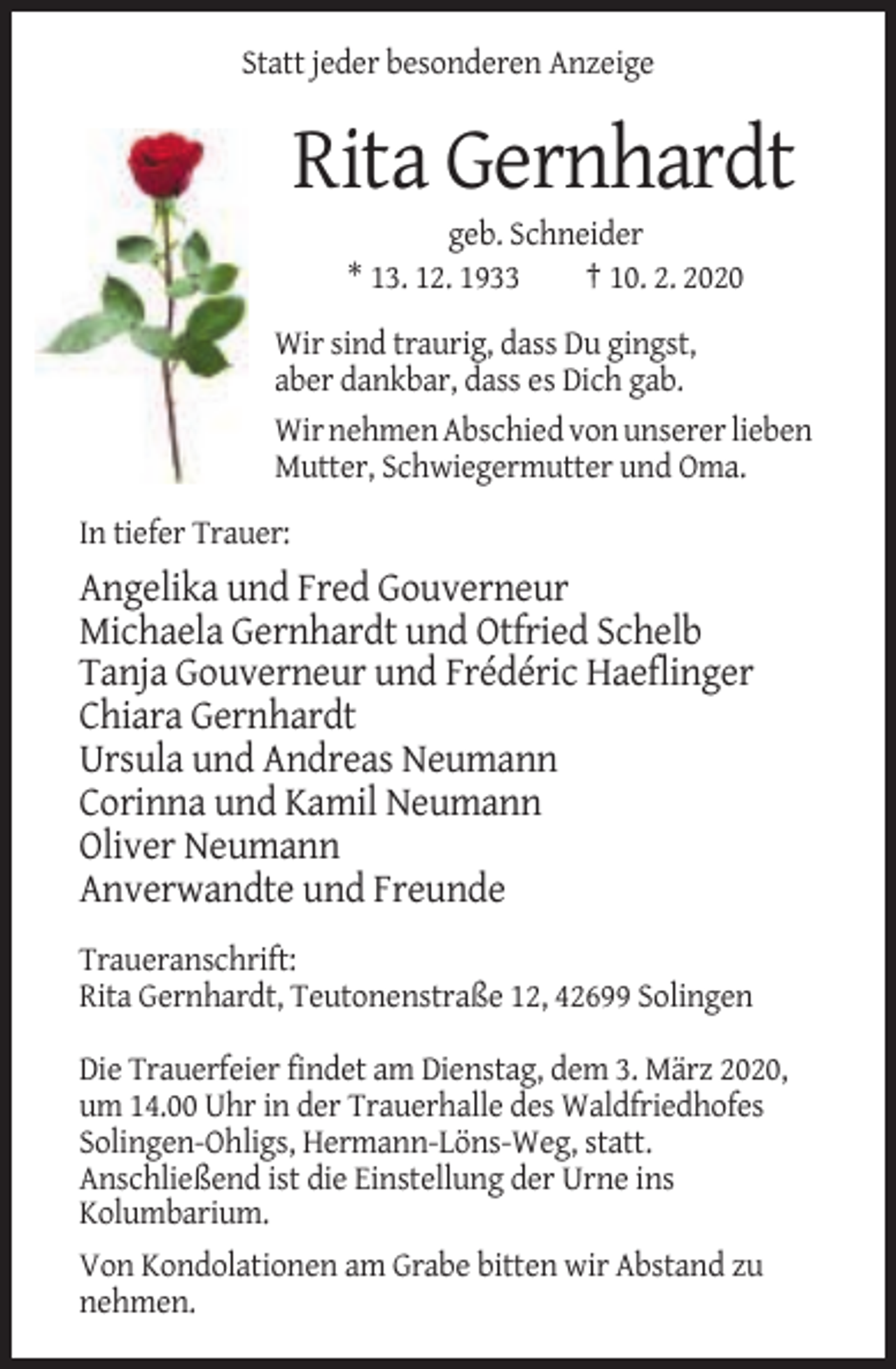 <p>Statt jeder besonderen Anzeige</p><p>Rita Gernhardt<br />geb. Schneider<br />* 13. 12. 1933<br />† 10. 2. 2020<br />Wir sind traurig, dass Du gingst,<br />aber dankbar, dass es Dich gab.<br />Wir nehmen Abschied von unserer lieben<br />Mutter, Schwiegermutter und Oma.<br />In tiefer Trauer:</p><p>Angelika und Fred Gouverneur<br />Michaela Gernhardt und Otfried Schelb<br />Tanja Gouverneur und Frédéric Haeflinger<br />Chiara Gernhardt<br />Ursula und Andreas Neumann<br />Corinna und Kamil Neumann<br />Oliver Neumann<br />Anverwandte und Freunde<br />Traueranschrift:<br />Rita Gernhardt, Teutonenstraße 12, 42699 Solingen<br />Die Trauerfeier findet am Dienstag, dem 3. März 2020,<br />um 14.00 Uhr in der Trauerhalle des Waldfriedhofes<br />Solingen-Ohligs, Hermann-Löns-Weg, statt.<br />Anschließend ist die Einstellung der Urne ins<br />Kolumbarium.<br />Von Kondolationen am Grabe bitten wir Abstand zu<br />nehmen.</p>