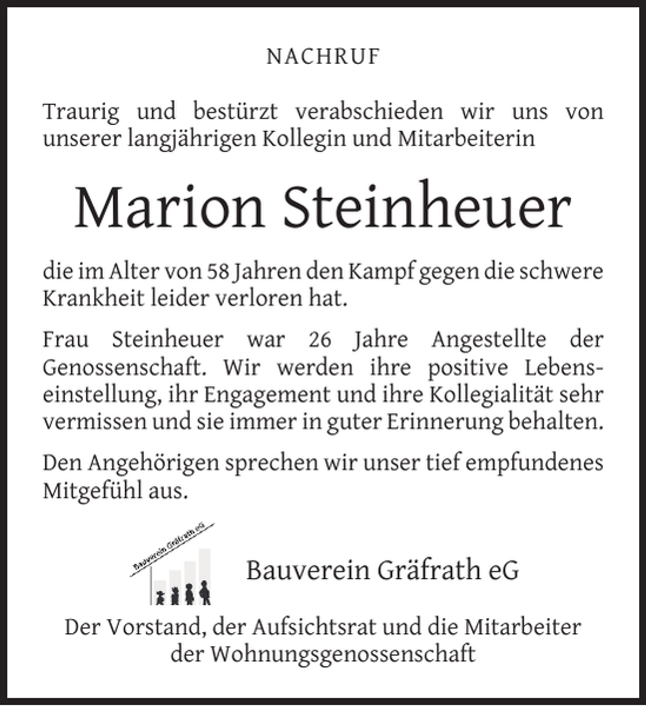 <p>NACHRUF<br />Traurig und bestürzt verabschieden wir uns von<br />unserer langjährigen Kollegin und Mitarbeiterin</p><p>Marion Steinheuer<br />die im Alter von 58 Jahren den Kampf gegen die schwere<br />Krankheit leider verloren hat.<br />Frau Steinheuer war 26 Jahre Angestellte der<br />Genossenschaft. Wir werden ihre positive Lebenseinstellung, ihr Engagement und ihre Kollegialität sehr<br />vermissen und sie immer in guter Erinnerung behalten.<br />Den Angehörigen sprechen wir unser tief empfundenes<br />Mitgefühl aus.</p><p>Bauverein Gräfrath eG<br />Der Vorstand, der Aufsichtsrat und die Mitarbeiter<br />der Wohnungsgenossenschaft</p>