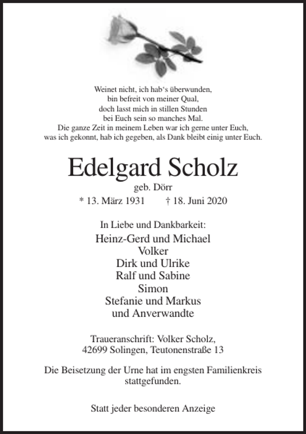 <p>Weinet nicht, ich hab‘s überwunden,<br />bin befreit von meiner Qual,<br />doch lasst mich in stillen Stunden<br />bei Euch sein so manches Mal.<br />Die ganze Zeit in meinem Leben war ich gerne unter Euch,<br />was ich gekonnt, hab ich gegeben, als Dank bleibt einig unter Euch.</p><p>Edelgard Scholz<br />geb. Dörr<br />* 13. März 1931<br />† 18. Juni 2020<br />In Liebe und Dankbarkeit:</p><p>Heinz-Gerd und Michael<br />Volker<br />Dirk und Ulrike<br />Ralf und Sabine<br />Simon<br />Stefanie und Markus<br />und Anverwandte<br />Traueranschrift: Volker Scholz,<br />42699 Solingen, Teutonenstraße 13<br />Die Beisetzung der Urne hat im engsten Familienkreis<br />stattgefunden.<br />Statt jeder besonderen Anzeige</p>