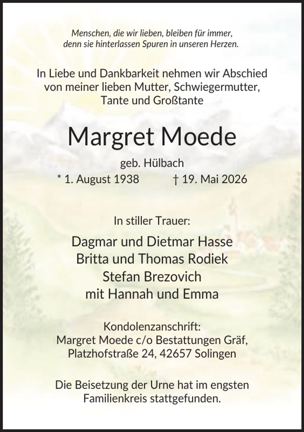 <p>Menschen, die wir lieben, bleiben für immer,<br />denn sie hinterlassen Spuren in unseren Herzen.</p><p>In Liebe und Dankbarkeit nehmen wir Abschied<br />von meiner lieben Mutter, Schwiegermutter,<br />Tante und Großtante</p><p>Margret Moede<br />geb. Hülbach<br />* 1. August 1938<br />† 19. Mai 2026</p><p>In stiller Trauer:</p><p>Dagmar und Dietmar Hasse<br />Britta und Thomas Rodiek<br />Stefan Brezovich<br />mit Hannah und Emma<br />Kondolenzanschrift:<br />Margret Moede c/o Bestattungen Gräf,<br />Platzhofstraße 24, 42657 Solingen<br />Die Beisetzung der Urne hat im engsten<br />Familienkreis stattgefunden.</p>