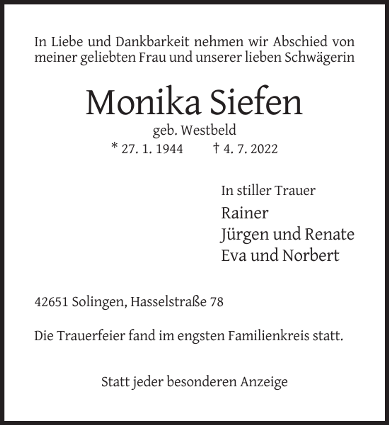 <p>In Liebe und Dankbarkeit nehmen wir Abschied von<br />meiner geliebten Frau und unserer lieben Schwägerin</p><p>Monika Siefen<br />geb. Westbeld<br />* 27. 1. 1944<br />† 4. 7. 2022<br />In stiller Trauer</p><p>Rainer<br />Jürgen und Renate<br />Eva und Norbert<br />42651 Solingen, Hasselstraße 78<br />Die Trauerfeier fand im engsten Familienkreis statt.</p><p>Statt jeder besonderen Anzeige</p>