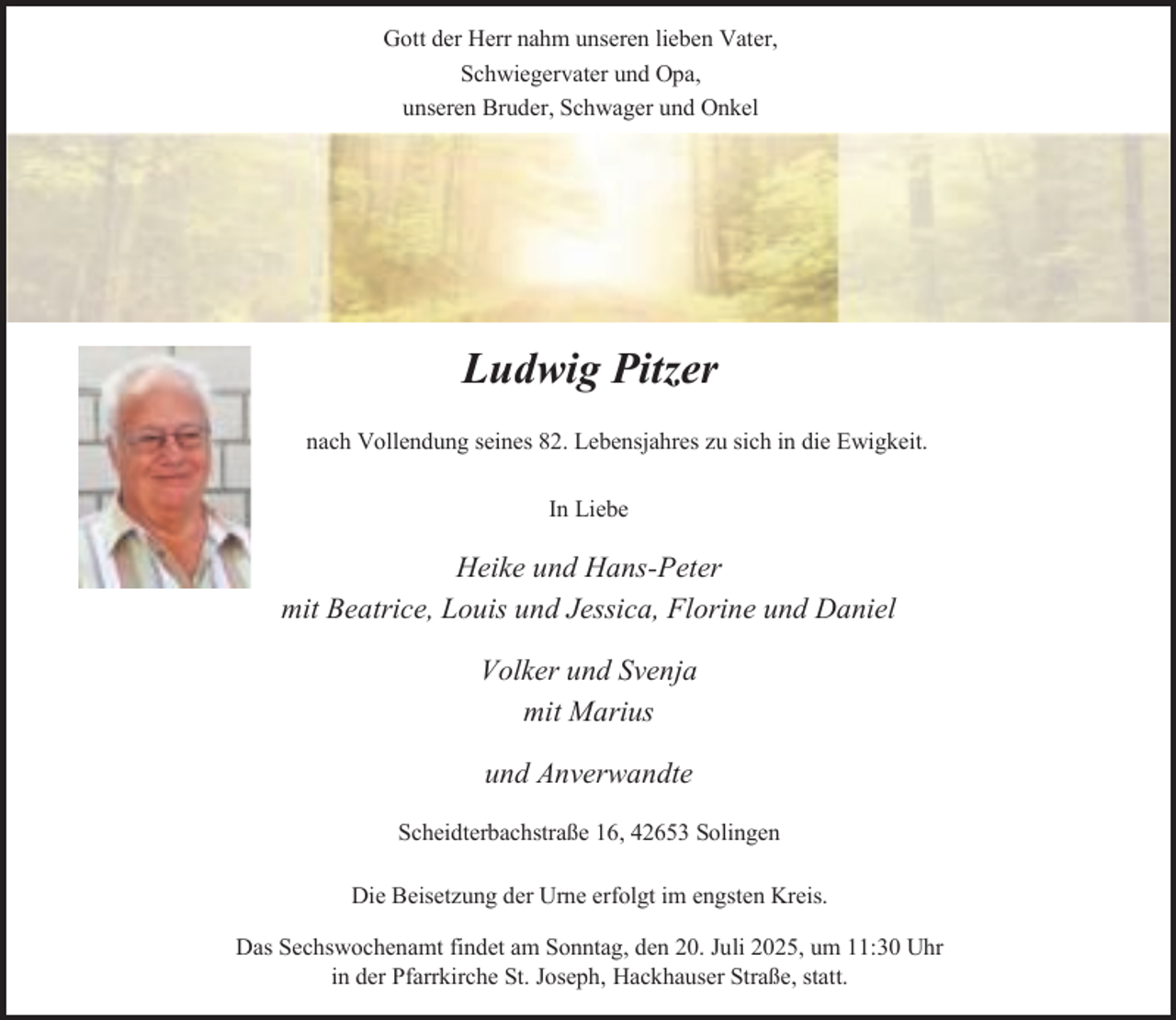 <p>Gott der Herr nahm unseren lieben Vater,<br />Schwiegervater und Opa,<br />unseren Bruder, Schwager und Onkel</p><p>Ludwig Pitzer<br />nach Vollendung seines 82. Lebensjahres zu sich in die Ewigkeit.<br />In Liebe</p><p>Heike und Hans-Peter<br />mit Beatrice, Louis und Jessica, Florine und Daniel<br />Volker und Svenja<br />mit Marius<br />und Anverwandte<br />Scheidterbachstraße 16, 42653 Solingen<br />Die Beisetzung der Urne erfolgt im engsten Kreis.<br />Das Sechswochenamt findet am Sonntag, den 20. Juli 2025, um 11:30 Uhr<br />in der Pfarrkirche St. Joseph, Hackhauser Straße, statt.</p>