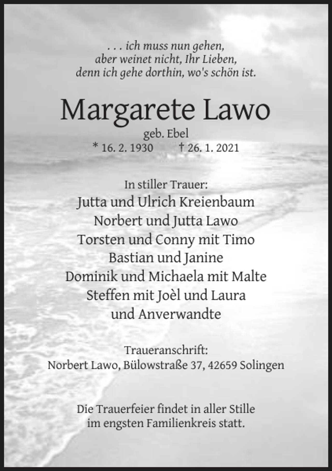 <p>. . . ich muss nun gehen,<br />aber weinet nicht, Ihr Lieben,<br />denn ich gehe dorthin, wo's schön ist.</p><p>Margarete Lawo<br />geb. Ebel<br />* 16. 2. 1930<br />† 26. 1. 2021<br />In stiller Trauer:</p><p>Jutta und Ulrich Kreienbaum<br />Norbert und Jutta Lawo<br />Torsten und Conny mit Timo<br />Bastian und Janine<br />Dominik und Michaela mit Malte<br />Steffen mit Joèl und Laura<br />und Anverwandte<br />Traueranschrift:<br />Norbert Lawo, Bülowstraße 37, 42659 Solingen</p><p>Die Trauerfeier findet in aller Stille<br />im engsten Familienkreis statt.</p>