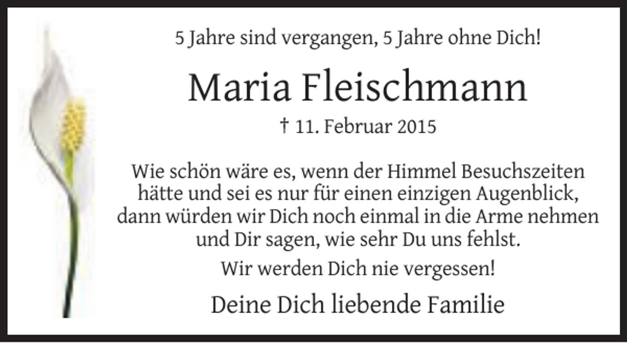 <p>5 Jahre sind vergangen, 5 Jahre ohne Dich!</p><p>Maria Fleischmann<br />† 11. Februar 2015<br />Wie schön wäre es, wenn der Himmel Besuchszeiten<br />hätte und sei es nur für einen einzigen Augenblick,<br />dann würden wir Dich noch einmal in die Arme nehmen<br />und Dir sagen, wie sehr Du uns fehlst.<br />Wir werden Dich nie vergessen!</p><p>Deine Dich liebende Familie</p>